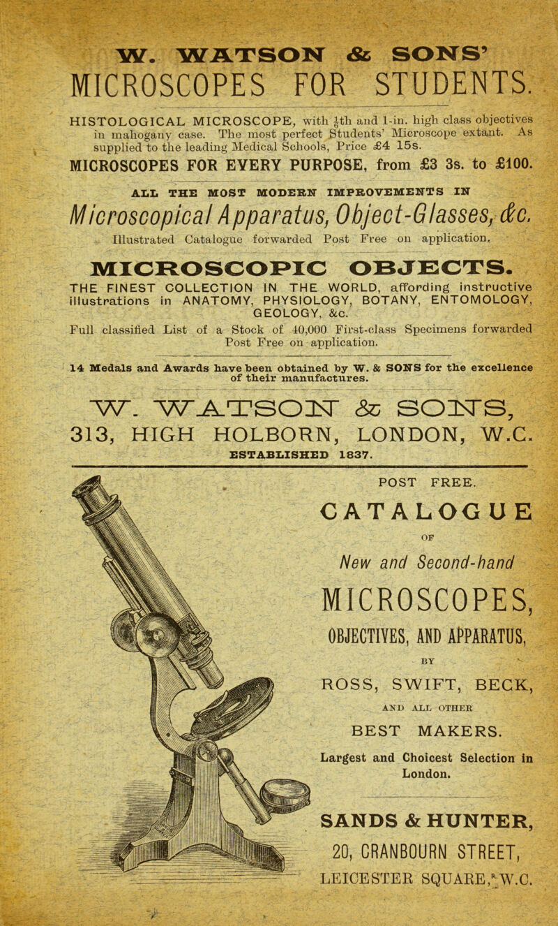 W. WATSON & SONS’ MICROSCOPES FOR STUDENTS. HISTOLOGICAL MICROSCOPE, with ^th and 1-in. high class objectives in mahogany case. The most perfect Students’ Microscope extant. As supplied to the leading Medical Schools, Price £4 15s. MICROSCOPES FOR EVERY PURPOSE, from £3 3s. to £100. ALL THE MOST MODERN IMPROVEMENTS IN Microscopical Apparatus, Object-Glasses, &c. Illustrated Catalogue forwarded Post Free on application. THE FINEST COLLECTION IN THE WORLD, affording instructive illustrations in ANATOMY, PHYSIOLOGY, BOTANY, ENTOMOLOGY, GEOLOGY, &c. Full classified List of a Stock of 40,000 First-class Specimens forwarded Post Free on application. 14 Medals and Awards have been obtained by W. & SONS for the excellence of their manufactures. W. WATSON Ip SONS, 313, HIGH HOLBORN, LONDON, W.C. ESTABLISHED 1837. POST FREE. CATALOG U E OF New and Second-hand MICROSCOPES, OBJECTIVES, AND APPARATUS, BY ROSS, SWIFT, BECK, AND ALL OTHER BEST MAKERS. Largest and Choicest Selection in London. SANDS & HUNTER, 20, CRANBOURNI STREET, LEICESTER SQUARE,*:W.C.