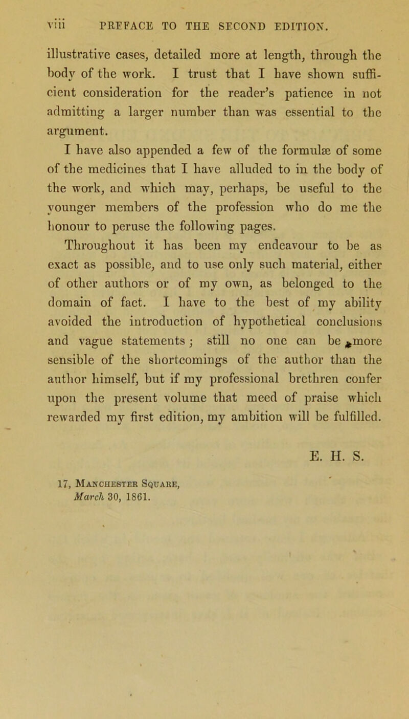 illustrative cases, detailed more at length, through the body of the work. I trust that I have shown suffi- cient consideration for the reader’s patience in not admitting a larger number than was essential to the argument. I have also appended a few of the formulae of some of the medicines that I have alluded to in the body of the work, and which may, perhaps, be useful to the younger members of the profession who do me the honour to peruse the following pages. Throughout it has been my endeavour to be as exact as possible, and to use only such material, either of other authors or of my own, as belonged to the domain of fact. I have to the best of my ability avoided the introduction of hypothetical conclusions and vague statements; still no one can be *more sensible of the shortcomings of the author than the author himself, but if my professional brethren confer upon the present volume that meed of praise which rewarded my first edition, my ambition will be fulfilled. 17, Manchester Square, March 30, 1861. E. H. S.