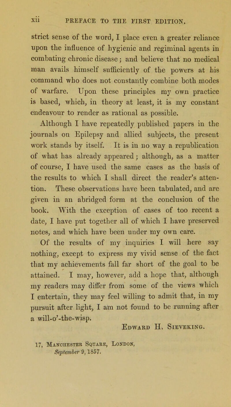 strict sense of the word, I place even a greater reliance upon the influence of hygienic and regiminal agents in combating chronic disease; and believe that no medical man avails himself sufficiently of the powers at his command who does not constantly combine both modes of warfare. Upon these principles my own practice is based, which, in theory at least, it is my constant endeavour to render as rational as possible. Although I have repeatedly published papers in the journals on Epilepsy and allied subjects, the present work stands by itself. It is in no way a republication of what has already appeared; although, as a matter of course, I have used the same cases as the basis of the results to which I shall direct the reader’s atten- tion. These observations have been tabulated, and are given in an abridged form at the conclusion of the book. With the exception of cases of too recent a date, I have put together all of which I have preserved notes, and which have been uuder my own care. Of the results of my inquiries I will here say nothing, except to express my vivid sense of the fact that my achievements fall far short of the goal to be attained. I may, however, add a hope that, although my readers may differ from some of the views which I entertain, they may feel willing to admit that, in my pursuit after light, I am not found to be running after a will-o’-the-wisp. Edward H. Sieveking. 17, Manchester Square, London, September 9,1857.