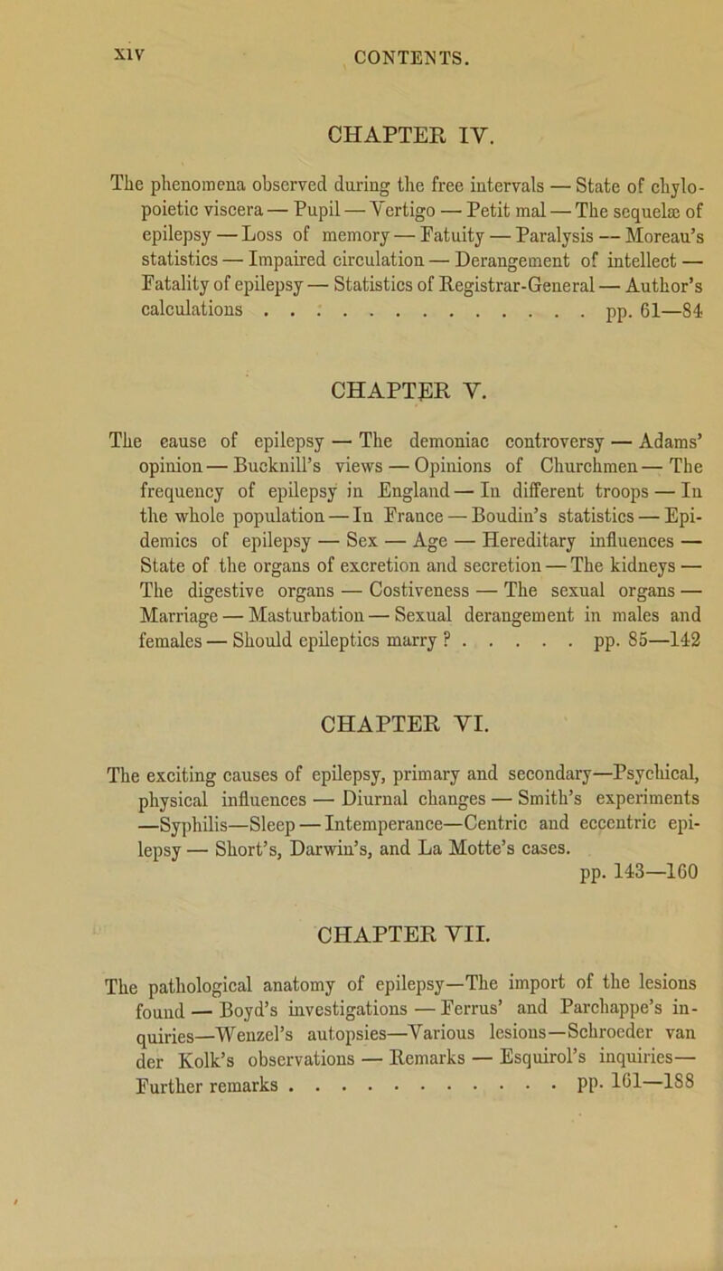 CHAPTER IV. The phenomena observed daring the free intervals —State of chylo- poietic viscera — Pupil — Vertigo — Petit mal — The sequela; of epilepsy — Loss of memory — Patuity — Paralysis — Moreau’s statistics — Impaired circulation — Derangement of intellect — Fatality of epilepsy — Statistics of Registrar-General — Author’s calculations pp. 61—81 CHAPTER V. The cause of epilepsy — The demoniac controversy — Adams’ opinion—Bucknill’s views — Opinions of Churchmen—The frequency of epilepsy in England—In different troops — In the whole population — In France — Boudin’s statistics — Epi- demics of epilepsy — Sex — Age — Hereditary influences — State of the organs of excretion and secretion — The kidneys — The digestive organs — Costiveness — The sexual organs — Marriage — Masturbation—Sexual derangement in males and females — Should epileptics marry ? pp. 85—142 CHAPTER VI. The exciting causes of epilepsy, primary and secondary—Psychical, physical influences — Diurnal changes — Smith’s experiments —Syphilis—Sleep — Intemperance—Centric and eccentric epi- lepsy — Short’s, Darwin’s, and La Motte’s cases. pp. 143—160 CHAPTER VII. The pathological anatomy of epilepsy—The import of the lesions found — Boyd’s investigations—Ferrus’ and Parchappe’s in- quiries—Wenzel’s autopsies—Various lesions—Schroeder van der Folk’s observations — Remarks — Esquirol’s inquiries— Further remarks PP- 161—188