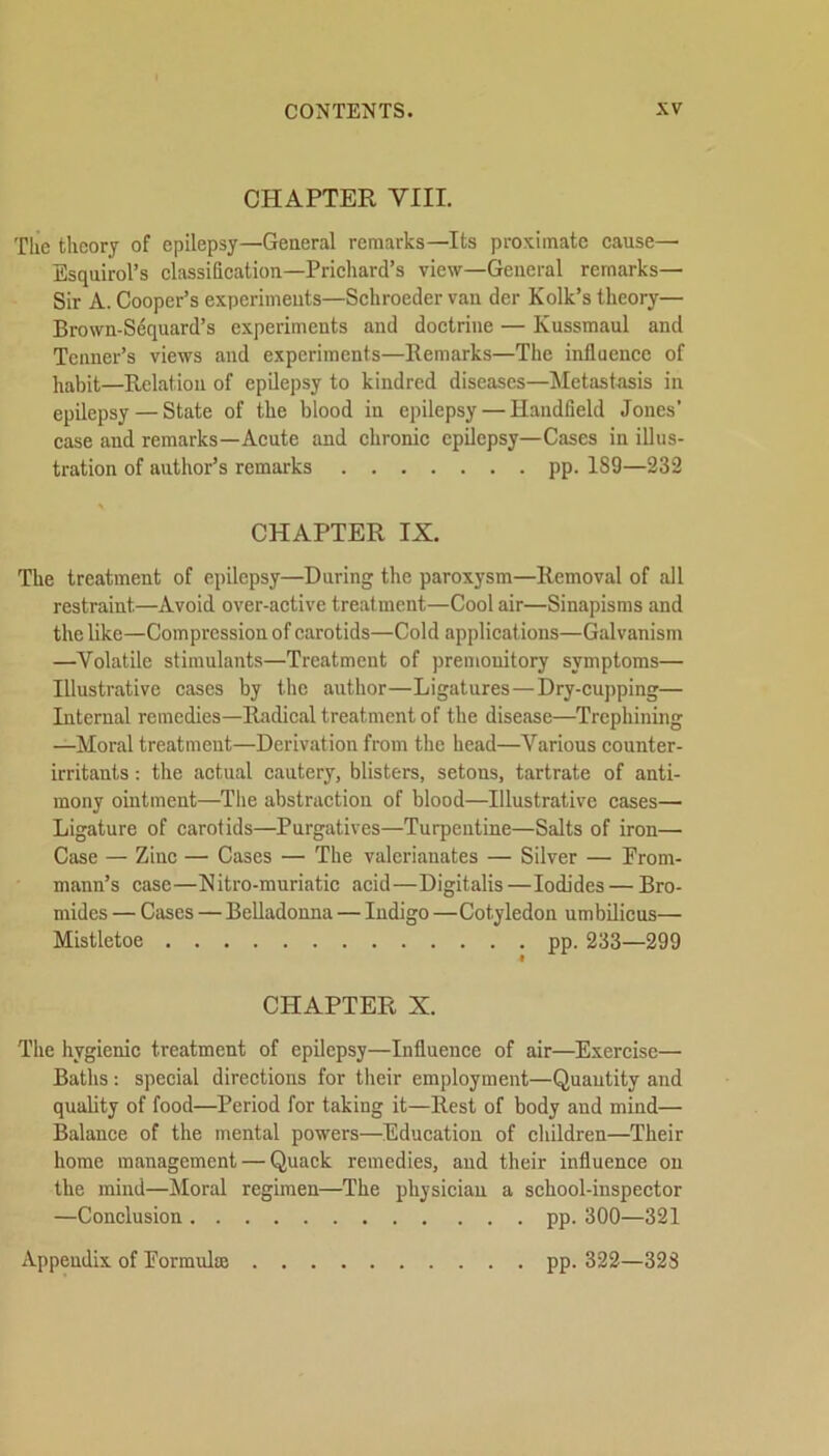 CHAPTER VIII. The theory of epilepsy—General remarks—Its proximate cause—■ Esquirol’s classification—Prichard’s view—General remarks— Sir A. Cooper’s experiments—Schroeder van der Kolk’s theory— Brown-Sequard’s experiments and doctrine — Ivussmaul and Tenner’s views and experiments—Remarks—The influence of habit—Relation of epilepsy to kindred diseases—Metastasis in epilepsy — State of the blood in epilepsy — Handfield Jones’ case and remarks—Acute and chronic epilepsy—Cases in illus- tration of author’s remarks pp. 1S9—232 CHAPTER IX. The treatment of epilepsy—During the paroxysm—Removal of all restraint.—Avoid over-active treatment—Cool air—Sinapisms and the like—Compression of carotids—Cold applications—Galvanism —Volatile stimulants—Treatment of premonitory symptoms— Illustrative cases by the author—Ligatures—Dry-cupping— Internal remedies—Radical treatment of the disease—Trephining —Moral treatment—Derivation from the head—Various counter- irritants : the actual cautery, blisters, setons, tartrate of anti- mony ointment—The abstraction of blood—Illustrative cases— Ligature of carotids—Purgatives—Turpentine—Salts of iron— Case — Zinc — Cases — The valerianates — Silver — Prom- mann’s case—Nitro-niuriatic acid—Digitalis—Iodides — Bro- mides — Cases — Belladonna — Indigo —Cotyledon umbilicus— Mistletoe pp. 233—299 CHAPTER X. The hygienic treatment of epilepsy—Influence of air—Exercise— Baths: special directions for their employment—Quautity and quality of food—Period for taking it—Rest of body and mind— Balance of the mental powers—Education of children—Their home management — Quack remedies, and their influence on the mind—Moral regimen—The physician a school-inspector —Conclusion pp. 300—321 pp. 322—323 Appendix of Formula; . .