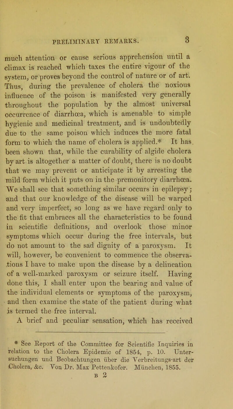 PRELIMINARY REMARKS. much attention or cause serious apprehension until a climax is reached which taxes the entire vigour of the system, or proves beyond the control of nature or of art. Thus, during the prevalence of cholera the noxious influence of the poison is manifested very generally throughout the population by the almost universal occurrence of diarrhoea, which is amenable to simple hygienic and medicinal treatment, and is undoubtedly due to the same poison which induces the more fatal form to which the name of cholera is applied.* It has. been shown that, while the curability of algide cholera by art is altogether a matter of doubt, there is no doubt that we may prevent or anticipate it by arresting the mild form which it puts on in the premonitory diarrhoea. We shall see that something similar occurs in epilepsy; and that our knowledge of the disease will be warped and very imperfect, so long as we have regard only to the fit that embraces all the characteristics to be found in scientific definitions, and overlook those minor symptoms which occur during the free intervals, but do not amount to the sad dignity of a paroxysm; It will, however, be convenient to commence the observa- tions I have to make upon the disease by a delineation of a well-marked paroxysm or seizure itself. Having done this, I shall enter upon the bearing and value of the individual elements or symptoms of the paroxysm, and then examiue the state of the patient during what is termed the free interval. A brief and peculiar sensation, which has received * See Beport of the Committee for Scientific Inquiries in relation to the Cholera Epidemic of 1854, p. 10. Unter- suchungen und Beobachtungen iiber die Verbreitungs-art der Cholera, &c. Von Dr. Max Pettenkofer. Miinchen, 1855. B 2