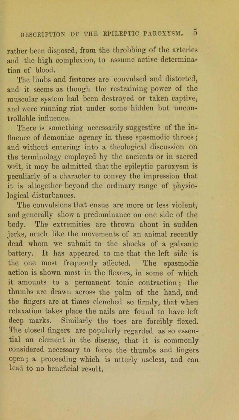 rather been disposed, from the throbbing of the arteries and the high complexion, to assume active determina- tion of blood. The limbs and features are convulsed and distorted, and it seems as though the restraining power of the muscular system had been destroyed or taken captive, and were running riot under some hidden but uncon- trollable influence. There is something necessarily suggestive of the in- fluence of demoniac agency in these spasmodic throes; and without entering into a theological discussion on the terminology employed by the ancients or in sacred writ, it may be admitted that the epileptic paroxysm is peculiarly of a character to convey the impression that it is altogether beyond the ordinary range of physio- logical disturbances. The convulsions that ensue are more or less violent, and generally show a predominance on one side of the body. The extremities are thrown about in sudden jerks, much like the movements of an animal recently dead whom we submit to the shocks of a galvanic battery. It has appeared to me that the left side is the one most frequently affected. The spasmodic action is shown most in the flexors, in some of which it amounts to a permanent tonic contraction; the thumbs are drawn across the palm of the hand, and the fingers are at times clenched so firmly, that when relaxation takes place the nails are found to have left deep marks. Similarly the toes are forcibly flexed. The closed fingers are popularly regarded as so essen- tial an element in the disease, that it is commonly considered necessary to force the thumbs and fingers open; a proceeding which is utterly useless, and can lead to no beneficial result.