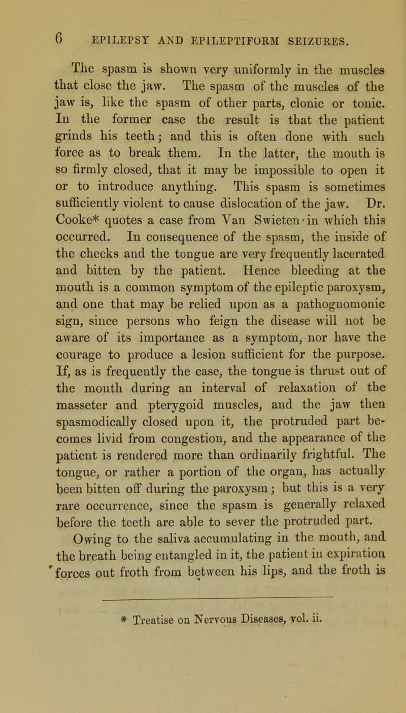 The spasm is shown very uniformly in the muscles that close the jaw. The spasm of the muscles of the jaw is, like the spasm of other parts, clonic or tonic. In the former case the result is that the patient grinds his teeth; and this is often done with such force as to break them. In the latter, the mouth is so firmly closed, that it may be impossible to open it or to introduce anything. This spasm is sometimes sufficiently violent to cause dislocation of the jaw. Dr. Cooke* quotes a case from Van Swieten-in which this occurred. In consequence of the spasm, the inside of the cheeks and the tongue are very frequently lacerated and bitten by the patient. Hence bleeding at the mouth is a common symptom of the epileptic paroxysm, and one that may be relied upon as a pathognomonic sign, since persons who feign the disease will not be aware of its importance as a symptom, nor have the courage to produce a lesion sufficient for the purpose. If, as is frequently the case, the tongue is thrust out of the mouth during an interval of relaxation of the masseter and pterygoid muscles, and the jaw then spasmodically closed upon it, the protruded part be- comes livid from congestion, and the appearance of the patient is rendered more than ordinarily frightful. The tongue, or rather a portion of the organ, has actually been bitten off during the paroxysm; but this is a very rare occurrence, since the spasm is generally relaxed before the teeth are able to sever the protruded part. Owing to the saliva accumulating in the mouth, and the breath being entangled in it, the patient in expiration forces out froth from between his lips, and the froth is * Treatise on Nervous Diseases, vol. ii.