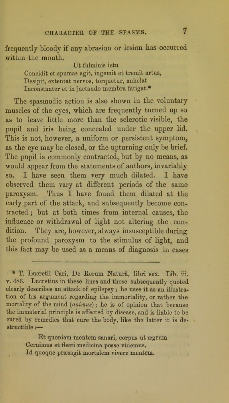 frequently bloody if any abrasion or lesion has occurred within the mouth. Ut fulminis ictu Coneidit et spumas agit, ingemit et tremit artus, Desipit, extentat nervos, torquetur, anhelat Inconstanter et in jactando membra fatigat.* The spasmodic action is also shown iu the voluntary muscles of the eyes, which are frequently turned up so as to leave little more than the sclerotic visible, the pupil and iris being concealed under the upper lid. This is not, however, a uniform or persistent symptom, as the eye may be closed, or the upturning only be brief. The pupil is commonly contracted, but by no means, as would appear from the statements of authors, invariably so. I have seen them very much dilated. I have observed them vary at different periods of the same paroxysm. Thus I have found them dilated at the early part of the attack, and subsequently become con- tracted ; but at both times from internal causes, the influence or withdrawal of light not alteriug the con- dition. They are, however, always insusceptible during the profound paroxysm to the stimulus of light, and this fact may be used as a means of diagnosis in cases * T. Lueretii Cari, De Rerum Natura, libri sex. Lib. iii. v. 486. Lucretius in these lines and those subsequently quoted clearly describes an attack of epilepsy ; he uses it as an illustra- tion of his argument regarding the immortality, or rather the mortality of the mind (animus); he is of opinion that because the immaterial principle is affected by disease, and is liable to be cured by remedies that cure the body, like the latter it is de- structible s— Et quoniam mentem sanari, corpus ut segrum Cernimus et flecti medicina posse videmus. Id quoque pracsagit mortalem vivere mentem.