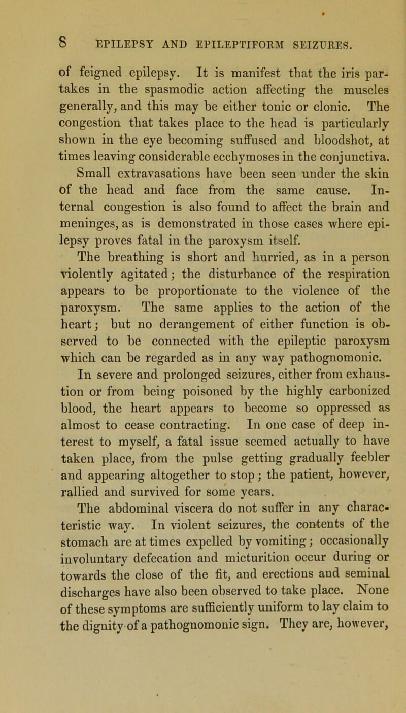 of feigned epilepsy. It is manifest that the iris par- takes in the spasmodic action affecting the muscles generally, and this may he either tonic or clonic. The congestion that takes place to the head is particularly shown in the eye becoming suffused and bloodshot, at times leaving considerable ecchymoses in the conjunctiva. Small extravasations have been seen under the skin of the head and face from the same cause. In- ternal congestion is also found to affect the brain and meninges, as is demonstrated in those cases where epi- lepsy proves fatal in the paroxysm itself. The breathing is short and hurried, as in a person violently agitated; the disturbance of the respiration appears to be proportionate to the violence of the paroxysm. The same applies to the action of the heart; but no derangement of either function is ob- served to be connected with the epileptic paroxysm which can be regarded as in any way pathognomonic. In severe and prolonged seizures, either from exhaus- tion or from being poisoned by the highly carbonized blood, the heart appears to become so oppressed as almost to cease contracting. In one case of deep in- terest to myself, a fatal issue seemed actually to have taken place, from the pulse getting gradually feebler and appearing altogether to stop; the patient, however, rallied and survived for some years. The abdominal viscera do not suffer in any charac- teristic way. In violent seizures, the contents of the stomach are at times expelled by vomiting; occasionally involuntary defecation and micturition occur during or towards the close of the fit, and erections and seminal discharges have also been observed to take place. None of these symptoms are sufficiently uniform to lay claim to the dignity of a pathognomonic sign. They are, however,