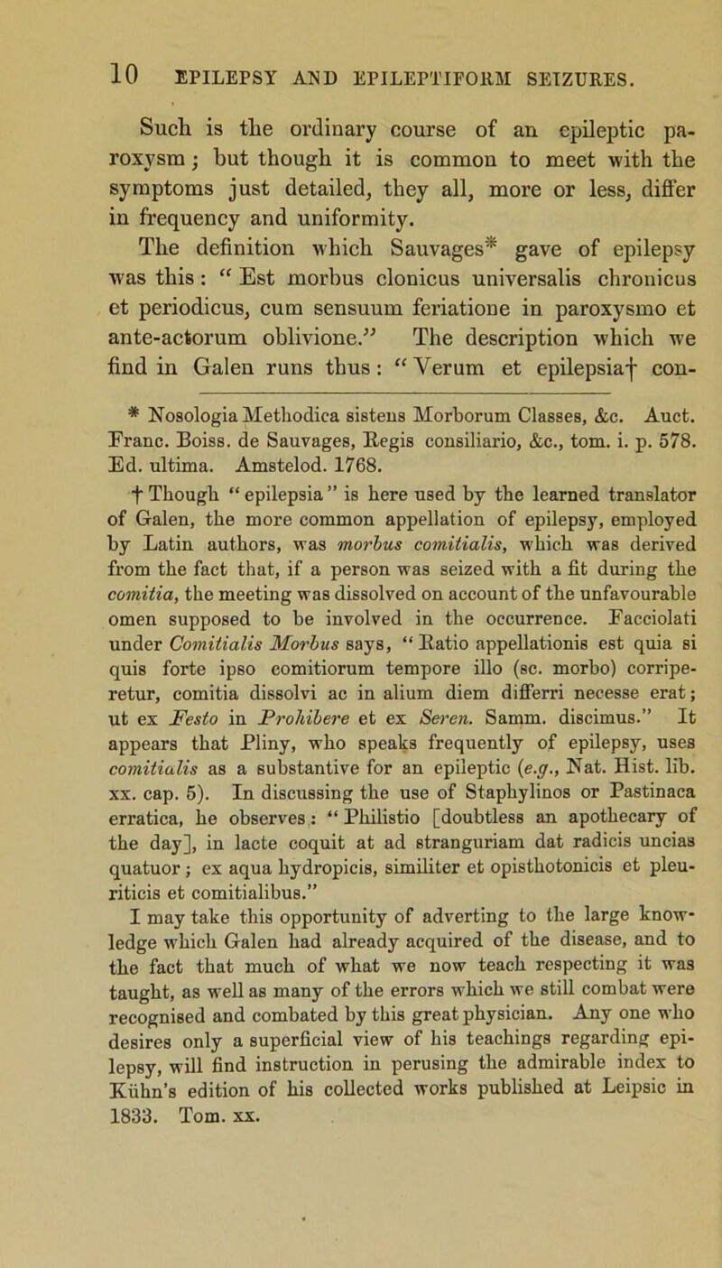 Such is the ordinary course of an epileptic pa- roxysm ; but though it is common to meet with the symptoms just detailed, they all, more or less, differ in frequency and uniformity. The definition which Sauvages* gave of epilepsy was this: “ Est morbus clonicus universalis chronicus et periodicus, cum sensuum feriatione in paroxysmo et ante-actorum oblivione.” The description which we find in Galen runs thus: “Verum et epilepsiaf con- * NosologiaMethodica sistens Morborum Classes, &c. Auct. Franc. Boiss. de Sauvages, Kegis consiliario, &c., tom. i. p. 578. Ed. ultima. Amstelod. 1768. t Though “ epilepsia ” is here used by the learned translator of Galen, the more common appellation of epilepsy, employed by Latin authors, was morbus comitialis, which was derived from the fact that, if a person was seized with a fit during the comitia, the meeting was dissolved on account of the unfavourable omen supposed to be involved in the occurrence. Facciolati under Comitialis Morbus says, “ Katio appellationis est quia si quis forte ipso comitiorum tempore illo (sc. morbo) corripe- retur, comitia dissolvi ac in alium diem differri necesse erat; ut ex Festo in Prohibere et ex Seren. Samm. discimus.” It appears that Pliny, who speaks frequently of epilepsy, uses comitialis as a substantive for an epileptic (e.g., Nat. Hist. lib. xx. cap. 5). In discussing the use of Staphylinos or Pastinaca erratica, he observes : “ Philistio [doubtless an apothecary of the day], in lacte coquit at ad stranguriam dat radicis uncias quatuor; ex aqua hydropicis, similiter et opisthotonicis et pleu- riticis et comitialibus.” I may take this opportunity of adverting to the large know- ledge which Galen had already acquired of the disease, and to the fact that much of what we now teach respecting it was taught, as well as many of the errors which we still combat were recognised and combated by this great physician. Any one who desires only a superficial view of his teachings regarding epi- lepsy, will find instruction in perusing the admirable index to Kuhn’s edition of his collected works published at Leipsic in 1833. Tom. xx.