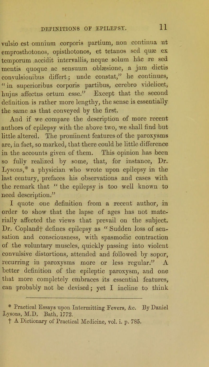 DEFINITIONS OF EPILEPSY. vulsio est omnium corporis partium, non continua ut emprosthotonos, opisthotonos, et tetanos sed quee ex temporum accidit intervallis, neque solum hac re sed mentis quoque ac sensuum oblsesione, a jam dictis convulsiouibus differt; unde constat,” he continues, “ in superioribus corporis partibus, cerebro videlicet, hujus affectus ortum esse.” Except that the second definition is rather more lengthy, the sense is essentially the same as that conveyed by the first. And if we compare the description of more recent authors of epilepsy with the above two, we shall find but little altered. The prominent features of the paroxysms are, in fact, so marked, that there could be little difference in the accounts given of them. This opinion has been so fully realized by some, that, for instance, Dr. Lysons,* a physician who wrote upon epilepsy in the last century, prefaces his observations and cases with the remark that “ the epilepsy is too well known to need description.” I quote one definition from a recent author, in order to show that the lapse of ages has not mate- rially affected the views that prevail on the subject. Dr. Coplandf defines epilepsy as “ Sudden loss of sen- sation and consciousness, with spasmodic contraction of the voluntary muscles, quickly passing into violent convulsive distortions, attended and followed by sopor, recurring in paroxysms more or less regular.” A better definition of the epileptic paroxysm, and one that more completely embraces its essential features, can probably not be devised; yet I incline to think * Practical Essays upon Intermitting Fevers, &c. By Daniel Lysons, M.D. Bath, 1772. f A Dictionary of Practical Medicine, vol. i. p. 785.