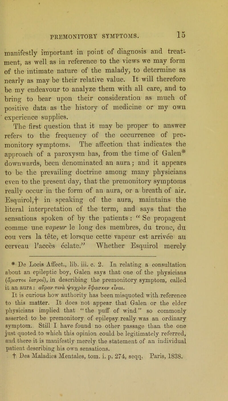 manifestly important in point of diagnosis and treat- ment, as well as in reference to the views we may form of the intimate nature of the malady, to determine as nearly as may be their relative value. It will therefore be my endeavour to analyze them with all care, and to bring to bear upon their consideration as much of positive data as the history of medicine or my own experience supplies. The first question that it may be proper to answer refers to the frequency of the occurrence of pre- monitory symptoms. The affection that indicates the approach of a paroxysm has, from the time of Galen* downwards, been denominated an aura; and it appears to be the prevailing doctrine among many physicians even to the present day, that the premonitory symptoms really occur in the form of an aura, or a breath of air. Esquirol,f in speaking of the aura, maintains the literal interpretation of the term, and says that the sensations spoken of by the patients : “ Se propagent comme une vapeur le long de3 membres, du tronc, du cou vers la tete, et lorsque cette vapeur est arrivee au cerveau l’aeces eclate.” Whether Esquirol merely * De Locis Affect., lib. iii. c. 2. In relating a consultation about an epileptic boy, Galen says that one of the physicians (upicrToi laTpoi), in describing the premonitory symptom, called it an aura: avpau nva yjsvxpav ecfratricev dual. It is curious how authority has been misquoted with reference to this matter. It does not appear that Galen or the elder physicians implied that “ the puff of wind ” so commonly asserted to be premonitory of epilepsy really was an ordinary symptom. Still I have found no other passage than the one just quoted to which this opinion could be legitimately referred, and there it is manifestly merely the statement of an individual patient describing his own sensations. t Des Maladies Mentales, tom. i. p. 274, seqq. Paris, 1838.