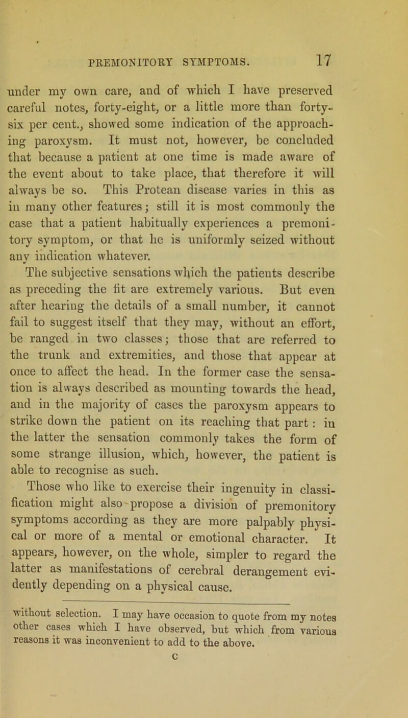 under my own care, and of which I have preserved careful notes, forty-eight, or a little more than forty- six per cent., showed some indication of the approach- ing paroxysm. It must not, however, be concluded that because a patient at one time is made aware of the event about to take place, that therefore it will always be so. This Protean disease varies in this as in many other features; still it is most commonly the case that a patient habitually experiences a premoni- tory symptom, or that he is uniformly seized without any indication whatever. The subjective sensations which the patients describe as preceding the lit are extremely various. But even after hearing the details of a small number, it cannot fail to suggest itself that they may, without an effort, be ranged in two classes; those that are referred to the trunk and extremities, and those that appear at once to affect the head. In the former case the sensa- tion is always described as mounting towards the head, and in the majority of cases the paroxysm appears to strike down the patient on its reaching that part: in the latter the sensation commonly takes the form of some strange illusion, which, however, the patient is able to recognise as such. Those who like to exercise their ingenuity in classi- fication might also propose a division of premonitory symptoms according as they are more palpably physi- cal or more of a mental or emotional character. It appears, however, on the whole, simpler to regard the latter as manifestations ol cerebral derangement evi- dently depending on a physical cause. without selection. I may have occasion to quote from my notes other cases which I have observed, but which from various reasons it was inconvenient to add to the above. c