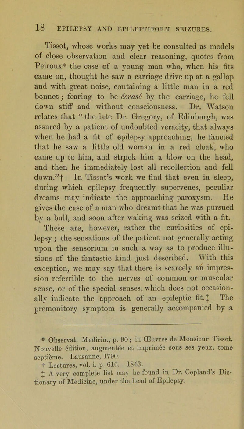 Tissot, whose works may yet be consulted as models of close observation and clear reasoning, quotes from Peiroux* the case of a young man who, when his fits came on, thought he saw a carriage drive up at a gallop and with great noise, containing a little man in a red bonnet; fearing to be ecrase by the carriage, he fell down stiff and without consciousness. Dr. Watson relates that “ the late Dr. Gregory, of Edinburgh, was assured by a patient of undoubted veracity, that always when he had a fit of epilepsy approaching, he fancied that he saw a little old woman in a red cloak, who came up to him, and struck him a blow on the head, and then he immediately lost all recollection and fell down.”t In Tissot’s work we find that even in sleep, during which epilepsy frequently supervenes, peculiar dreams may indicate the approaching paroxysm. He gives the case of a man who dreamt that he was pursued by a bull, and soon after waking was seized with a fit. These are, however, rather the curiosities of epi- lepsy ; the sensations of the patient not generally acting upon the sensorium in such a way as to produce illu- sions of the fantastic kind just described. \A itli this exception, we may say that there is scarcely an impres- sion referrible to the nerves of common or muscular sense, or of the special senses, which does not occasion- ally indicate the approach of an epileptic fit. J The premonitory symptom is generally accompanied by a * Observat. Medicin., p. 90; in CEnvres de Monsieur Tissot. Nouvelle Edition, augmentee et imprim6e sous ses yeux, tome septieme. Lausanne, 1790. f Lectures, vol. i. p 616. 1843. I A very complete list may be found in Dr. Copland’s Dic- tionary of Medicine, under the head of Epilepsy.