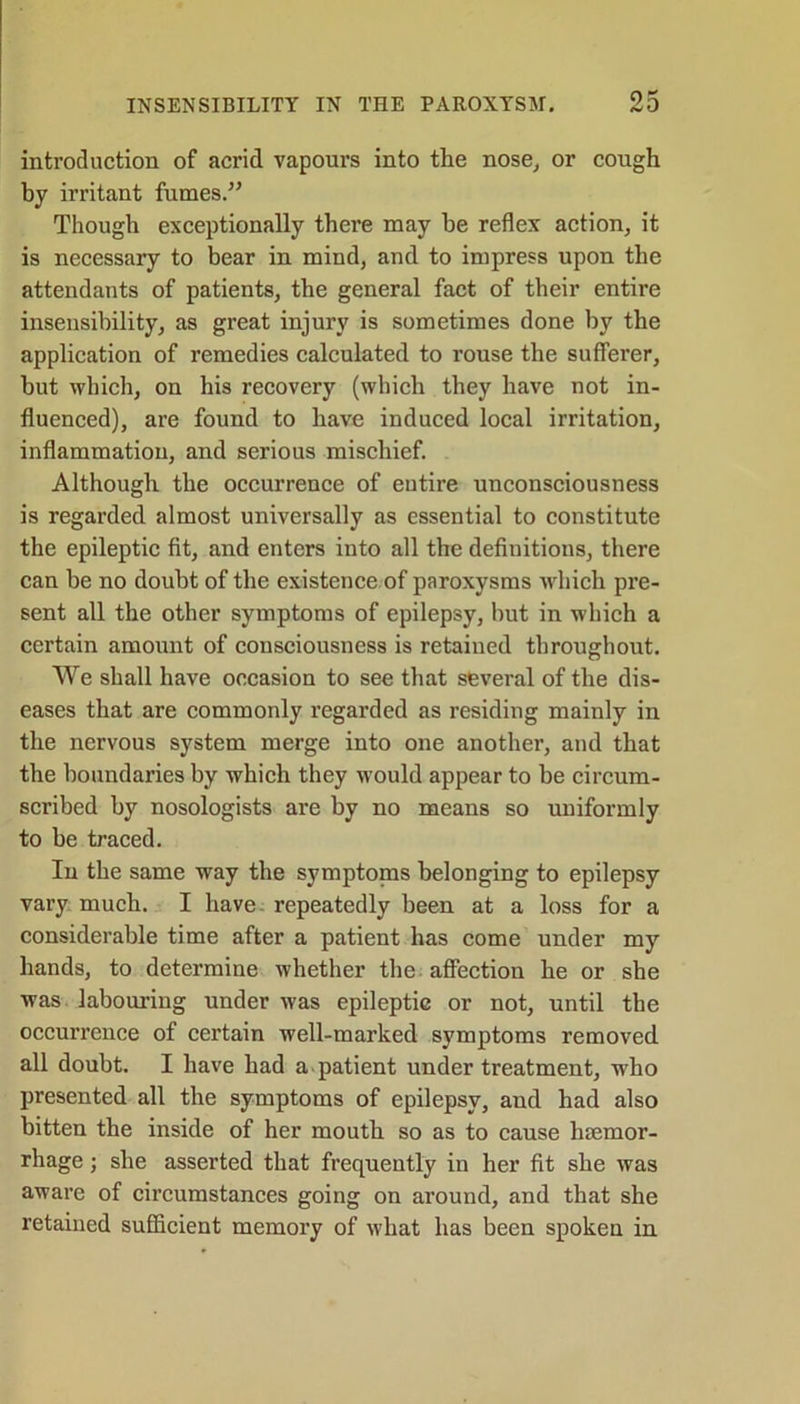 introduction of acrid vapours into the nose, or cough by irritant fumes.” Though exceptionally thei’e may he reflex action, it is necessary to bear in mind, and to impress upon the attendants of patients, the general fact of their entire insensibility, as great injury is sometimes done by the application of remedies calculated to rouse the sufferer, hut which, on his recovery (which they have not in- fluenced), are found to have induced local irritation, inflammation, and serious mischief. Although the occurrence of entire unconsciousness is regarded almost universally as essential to constitute the epileptic fit, and enters into all the definitions, there can he no doubt of the existence of paroxysms which pre- sent all the other symptoms of epilepsy, but in which a certain amount of consciousness is retaiued throughout. We shall have occasion to see that several of the dis- eases that are commonly regarded as residing mainly in the nervous system merge into one another, and that the boundaries by which they would appear to be circum- scribed by nosologists are by no means so uniformly to be traced. In the same way the symptonis belonging to epilepsy vary much. I have, repeatedly been at a loss for a considerable time after a patient has come under my hands, to determine whether the affection he or she was labouring under was epileptic or not, until the occurrence of certain well-marked symptoms removed all doubt. I have had a patient under treatment, who presented all the symptoms of epilepsy, and had also bitten the inside of her mouth so as to cause hrnrnor- rhage; she asserted that frequently in her fit she was aware of circumstances going on around, and that she retained sufficient memory of what has been spoken in