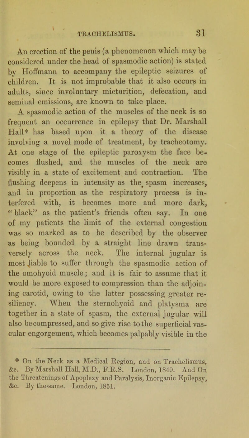 An erection of the penis (a phenomenon which maybe considered under the head of spasmodic action) is stated by Hoffmann to accompany the epileptic seizures of children. It is not improbable that it also occurs in adults, since involuntary micturition, defecation, and seminal emissions, are known to take place. A spasmodic action of the muscles of the neck is so frequent an occurrence in epilepsy that Dr. Marshall Hall* has based upon it a theory of the disease involving a novel mode of treatment, by tracheotomy. At one stage of the epileptic paroxysm the face be- comes flushed, and the muscles of the neck are visibly in a state of excitement and contraction. The flushing deepens in intensity as the^ spasm increases, and in proportion as the respiratory process is in- terfered with, it becomes more and more dark, “ black” as the patient's friends often say. In one of my patients the limit of the external congestion was so marked as to be described by the observer as being bounded by a straight line drawn trans- versely across the neck. The internal jugular is most Jiable to suffer through the spasmodic action of the omohyoid muscle; and it is fair to assume that it would be more exposed to compression than the adjoin- ing carotid, owing to the latter possessing greater re- siliency. When the sternohyoid and platysma are together in a state of spasm, the external jugular will also decompressed, and so give rise to the superficial vas- cular engorgement, which becomes palpably visible in the * Oil the Neele as a Medical Begion, and on Trachelismus, &c. By Marshall Hall, M.D., F.B.S. London, 1849. And On the Threatenings of Apoplexy and Paralysis, Inorganic Epilepsy, &c. By tke«same. London, 1851. \