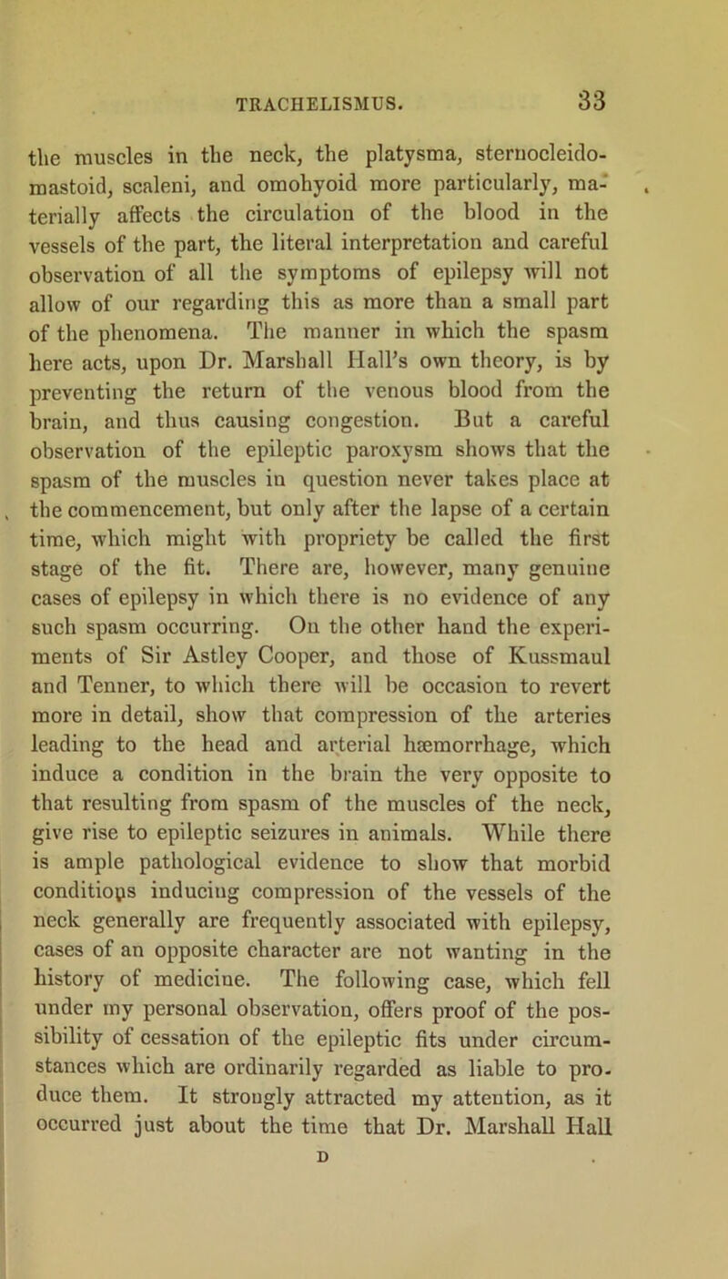 the muscles in the neck, the platysma, sternocleido- mastoid, scaleni, and omohyoid more particularly, ma- terially affects the circulation of the blood in the vessels of the part, the literal interpretation and careful observation of all the symptoms of epilepsy will not allow of our regarding this as more than a small part of the phenomena. The manner in which the spasm here acts, upon Dr. Marshall Hall’s own theory, is by preventing the return of the venous blood from the brain, and thus causing congestion. But a careful observation of the epileptic paroxysm shows that the spasm of the muscles in question never takes place at , the commencement, but only after the lapse of a certain time, which might with propriety be called the first stage of the fit. There are, however, many genuine cases of epilepsy in which there is no evidence of any such spasm occurring. On the other hand the experi- ments of Sir Astley Cooper, and those of Kussmaul and Tenner, to which there will be occasion to revert more in detail, show that compression of the arteries leading to the head and arterial htemorrhage, which induce a condition in the brain the very opposite to that resulting from spasm of the muscles of the neck, give rise to epileptic seizures in animals. While there is ample pathological evidence to show that morbid conditions inducing compression of the vessels of the neck generally are frequently associated with epilepsy, cases of an opposite character are not wanting in the history of medicine. The following case, which fell under my personal observation, offers proof of the pos- sibility of cessation of the epileptic fits under circum- stances which are ordinarily regarded as liable to pro- duce them. It strongly attracted my attention, as it occurred just about the time that Dr. Marshall Hall D