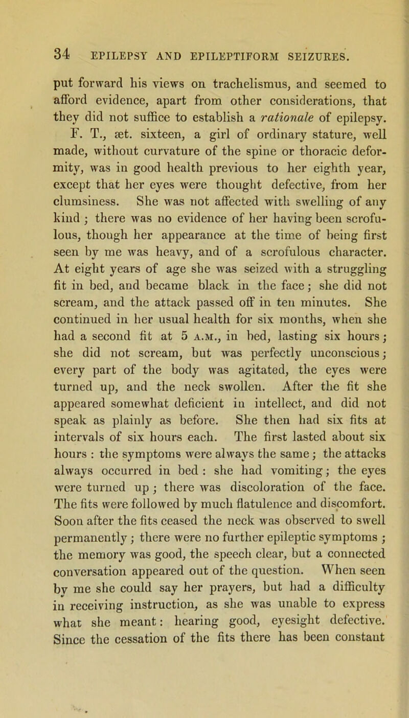 put forward his views on trachelismus, and seemed to afford evidence, apart from other considerations, that they did not suffice to establish a rationale of epilepsy. F. T., set. sixteen, a girl of ordinary stature, well made, without curvature of the spine or thoracic defor- mity, was in good health previous to her eighth year, except that her eyes were thought defective, from her clumsiness. She was not affected with swelling of any kind ; there was no evidence of her having been scrofu- lous, though her appearance at the time of heing first seen by me was heavy, and of a scrofulous character. At eight years of age she was seized with a struggling fit in bed, and became black in the face; she did not scream, and the attack passed off in ten minutes. She continued in her usual health for six months, when she had a second fit at 5 a.m., in bed, lasting six hours; she did not scream, hut was perfectly unconscious; every part of the body was agitated, the eyes were turned up, and the neck swollen. After the fit she appeared somewhat deficient in intellect, and did not speak as plainly as before. She then had six fits at intervals of six hours each. The first lasted about six hours : the symptoms were always the same; the attacks always occurred in bed : she had vomiting; the eyes were turned up ; there was discoloration of the face. The fits were followed by much flatulence and discomfort. Soon after the fits ceased the neck was observed to swell permanently ; there were no further epileptic symptoms ; the memory was good, the speech clear, but a connected conversation appeared out of the question. When seen bv me she could say her prayers, but had a difficulty in receiving instruction, as she was unable to express what she meant: hearing good, eyesight defective. Since the cessation of the fits there has been constant