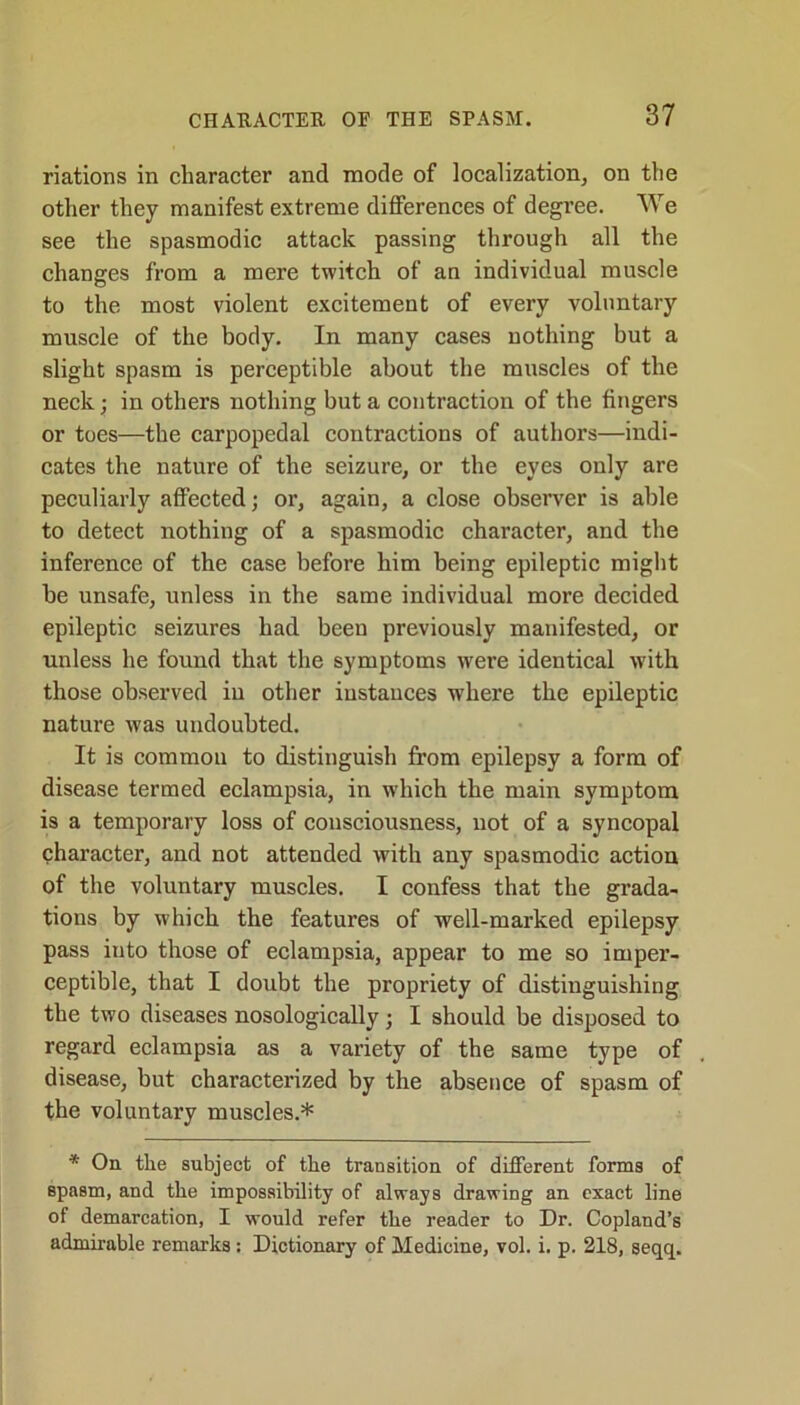 riations in character and mode of localization, on the other they manifest extreme differences of degree. We see the spasmodic attack passing through all the changes from a mere twitch of an individual muscle to the most violent excitement of every voluntary muscle of the body. In many cases nothing but a slight spasm is perceptible about the muscles of the neck; in others nothing but a contraction of the fingers or toes—the carpopedal contractions of authors—indi- cates the nature of the seizure, or the eyes only are peculiarly affected; or, again, a close observer is able to detect nothing of a spasmodic character, and the inference of the case before him being epileptic might be unsafe, unless in the same individual more decided epileptic seizures had been previously manifested, or unless he found that the symptoms were identical with those observed in other instances where the epileptic nature was undoubted. It is common to distinguish from epilepsy a form of disease termed eclampsia, in which the main symptom is a temporary loss of consciousness, not of a syncopal character, and not attended with any spasmodic action of the voluntary muscles. I confess that the grada- tions by which the features of well-marked epilepsy pass into those of eclampsia, appear to me so imper- ceptible, that I doubt the propriety of distinguishing the two diseases nosologically; I should be disposed to regard eclampsia as a variety of the same type of disease, but characterized by the absence of spasm of the voluntary muscles.* * On the subject of the transition of different forms of spasm, and the impossibility of always drawing an exact line of demarcation, I would refer the reader to Dr. Copland’s admirable remarks: Dictionary of Medicine, vol. i. p. 218, seqq.