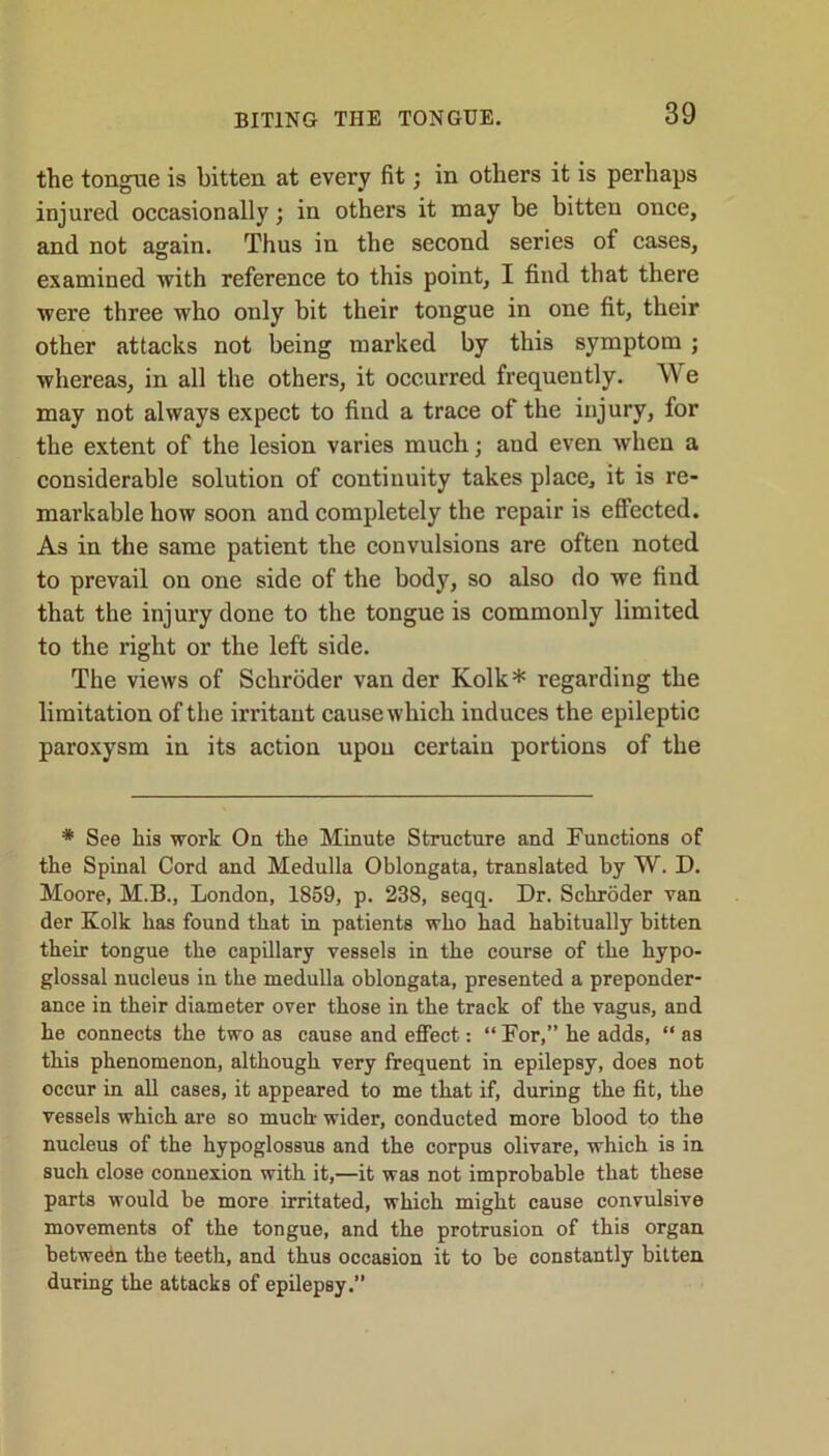 BITING THE TONGUE. the tongue is bitten at every fit; in others it is perhaps injured occasionally; in others it may be bitten once, and not again. Thus in the second series of cases, examined with reference to this point, I find that there were three who only bit their tongue in one fit, their other attacks not being marked by this symptom ; whereas, in all the others, it occurred frequently. We may not always expect to find a trace of the injury, for the extent of the lesion varies much; and even when a considerable solution of continuity takes place, it is re- markable how soon and completely the repair is effected. As in the same patient the convulsions are often noted to prevail on one side of the body, so also do we find that the injury done to the tongue is commonly limited to the right or the left side. The views of Schroder van der Kolk* regarding the limitation of the irritant cause which induces the epileptic paroxysm in its action upon certain portions of the * See his work On the Minute Structure and Functions of the Spinal Cord and Medulla Oblongata, translated by W. D. Moore, M.B., London, 1859, p. 238, seqq. Dr. Schroder van der Kolk has found that in patients who had habitually bitten their tongue the capillary vessels in the course of the hypo- glossal nucleus in the medulla oblongata, presented a preponder- ance in their diameter over those in the track of the vagus, and he connects the two as cause and effect: “For,” he adds, “ as this phenomenon, although very frequent in epilepsy, does not occur in all cases, it appeared to me that if, during the fit, the vessels which are so much- wider, conducted more blood to the nucleus of the hypoglossus and the corpus olivare, which is in such close counexion with it,—it was not improbable that these parts would be more irritated, which might cause convulsive movements of the tongue, and the protrusion of this organ between the teeth, and thus occasion it to be constantly bitten during the attacks of epilepsy.”