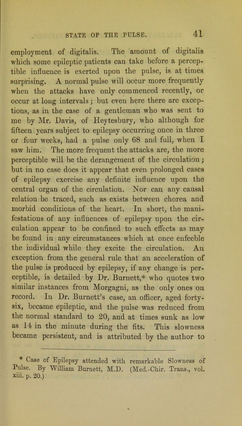 employment of digitalis. The amount of digitalis which some epileptic patients can take before a percep- tible influence is exerted upon the pulse, is at times surprising. A normal pulse will occur more frequently when the attacks have only commenced recently, or occur at loug intervals; but even here there are excep- tions, as in the case of a gentleman who was sent to me by Mr. Davis, of Heytesbury, who although for fifteen years subject to epilepsy occurring once in three or four weeks, had a pulse only 68 and full, when I saw him. The more frequent the attacks are, the more perceptible will be the derangement of the circulation; but in no case does it appear that even prolonged cases of epilepsy exercise any definite influence upon the central organ of the circulation. Nor can any causal relation be traced, such as exists between chorea and morbid conditions of the heart. In short, the mani- festations of any influences of epilepsy upon the cir- culation appear to be confined to such effects as may be found in any circumstances which at once enfeeble the individual while they excite the circulation. An exception from the general rule that an acceleration of the pulse is produced by epilepsy, if any change is per- ceptible, is detailed by Dr. Burnett,* who quotes two similar instances from Morgagni, as the only ones on record. In Dr. Burnett’s case, an officer, aged forty- six, became epileptic, and the pulse was reduced from the normal standard to 20, and at times sunk as low as 14 in the minute during the fits. This slowness became persistent, and is attributed by the author to * Case of Epilepsy attended with remarkable Slowness of Pulse. By 'William Burnett, M.D. (Med.-Chir. Trans., vol. xiii. p. 20.)