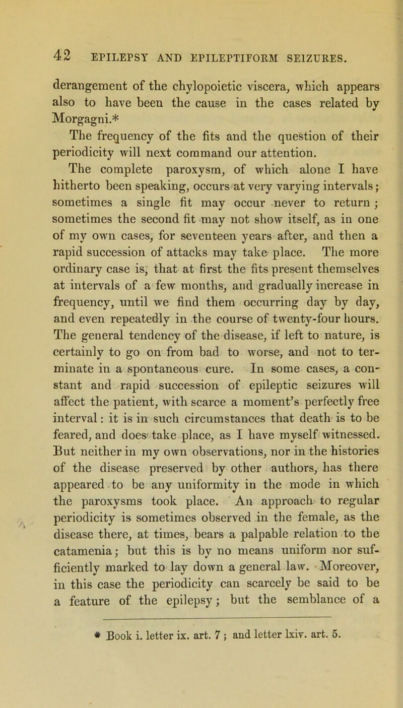 derangement of the chylopoietic viscera, which appears also to have been the cause in the cases related by Morgagni.* The frequency of the fits and the question of their periodicity will next command our attention. The complete paroxysm, of which alone I have hitherto been speaking, occurs at very varying intervals; sometimes a single fit may occur never to return ; sometimes the second fit may not show itself, as in one of my own cases, for seventeen years after, and then a rapid succession of attacks may take place. The more ordinary case is, that at first the fits present themselves at intervals of a few months, and gradually increase in frequency, until we find them occurring day by day, and even repeatedly in the course of twenty-four hours. The general tendency of the disease, if left to nature, is certainly to go on from bad to worse, and not to ter- minate in a spontaneous cure. In some cases, a con- stant and rapid succession of epileptic seizures will affect the patient, with scarce a moment’s perfectly free interval: it is in such circumstances that death is to be feared, and does' take place, as I have myself witnessed. But neither in my own observations, nor in the histories of the disease preserved by other authors, has there appeared to be any uniformity in the mode in which the paroxysms took place. An approach to regular periodicity is sometimes observed in the female, as the disease there, at times, bears a palpable relation to the catamenia; but this is by no means uniform nor suf- ficiently marked to lay down a general law. Moreover, in this case the periodicity can scarcely be said to be a feature of the epilepsy; but the semblance of a * Book i. letter ix. art. 7 ; and letter lxiv. art. 5.