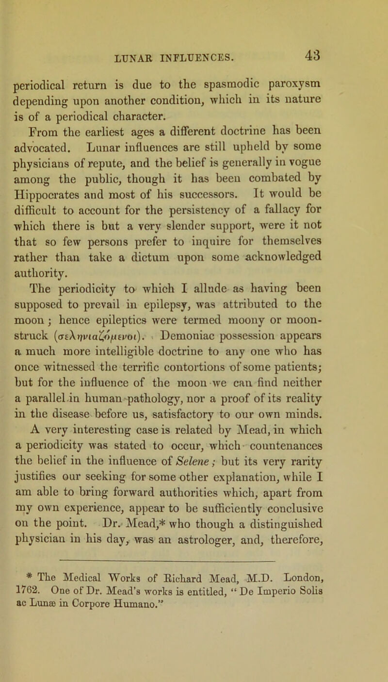 periodical return is due to the spasmodic paroxysm depending upon another condition, which in its nature is of a periodical character. From the earliest ages a different doctrine has been advocated. Lunar influences are still upheld by some physicians of repute, and the belief is generally in vogue among the public, though it has been combated by Hippocrates and most of his successors. It would be difficult to account for the persistency of a fallacy for which there is but a very slender support, were it not that so few persons prefer to inquire for themselves rather than take a dictum upon some acknowledged authority. The periodicity to which I allude as having been supposed to prevail in epilepsy, was attributed to the moon; hence epileptics were termed moony or moon- struck {aeXrjvia'Co^tvoi). Demoniac possession appears a much more intelligible doctrine to any one who has once witnessed the terrific contortions of some patients; but for the influence of the moon we can find neither a parallel in human pathology, nor a proof of its reality in the disease before us, satisfactory to our own minds. A very interesting case is related by Mead, in which a periodicity was stated to occur, which countenances the belief in the influence of Selene; but its very rarity justifies our seeking for some other explanation, while I am able to bring forward authorities which, apart from my own experience, appear to be sufficiently conclusive on the point. Dr. Mead,* who though a distinguished physician in his day, was an astrologer, and, therefore, * The Medical Works of Richard Mead, M.D. London, 1762. One of Dr. Mead’s works is entitled, “ De Imperio Solis ac Lunse in Corpore Humano.”