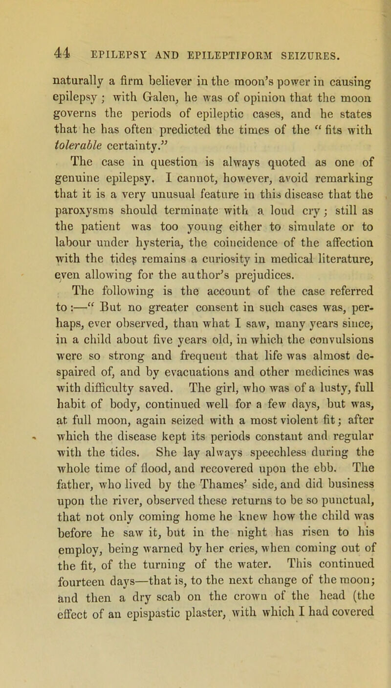 naturally a firm believer in the moon’s power in causing epilepsy ; with Galen, he was of opinion that the moon governs the periods of epileptic cases, and he states that he has often predicted the times of the “ fits with tolerable certainty.” The case in question is always quoted as one of genuine epilepsy. I cannot, however, avoid remarking that it is a very unusual featui’e in this disease that the paroxysms should terminate with a loud cry; still as the patient was too young either to simulate or to labour under hysteria, the coincidence of the affection with the tide? remains a curiosity in medical literature, eyen allowing for the author’s prejudices. The following is the account of the case referred to:—“ But no greater consent in such cases was, per- haps, ever observed, than what I saw, many years since, in a child about five years old, in which the convulsions were so strong and frequeut that life was almost de- spaired of, and by evacuations and other medicines was with difficulty saved. The girl, who was of a lusty, full habit of body, continued well for a few days, but was, at full moon, again seized with a most violent fit; after which the disease kept its periods constant and regular with the tides. She lay always speechless during the whole time of flood, and recovered upon the ebb. The father, who lived by the Thames’ side, and did business upon the river, observed these returns to be so punctual, that not only coming home he knew how the child was before he saw it, but in the night has risen to his employ, being warned by her cries, when coming out of the fit, of the turning of the water. This continued fourteen days—that is, to the next change of the moon; and then a dry scab on the crown of the head (the effect of an epispastic plaster, with which I had covered