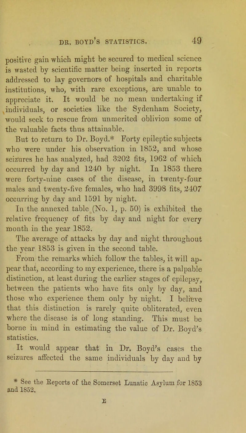 positive gain -which might be secured to medical science is wasted by scientific matter being inserted in reports addressed to lay governors of hospitals and charitable institutions, who, with rare exceptions, are unable to appreciate it. It would be no mean undertaking if individuals, or societies like the Sydenham Society, would seek to rescue from unmerited oblivion some of the valuable facts thus attainable. But to return to Dr. Boyd.* Forty epileptic subjects who were under his observation in 1852, and whose seizures he has analyzed, had 3202 fits, 1962 of which occurred by day and 1240 by night. In 1853 there were forty-nine cases of the disease, in twenty-four males and twenty-five females, who had 3998 fits, 2407 occurring by day and 1591 by night. In the annexed table (No. 1, p. 50) is exhibited the relative frequency of fits by day and night for every month in the year 1852. The average of attacks by day and night throughout the year 1853 is given in the second table. From the remarks which follow the tables, it will ap- pear that, according to my experience, there is a palpable distinction, at least during the earlier stages of epilepsy, between the patients who have fits only by day, and those who experience them only by night. I believe that this distinction is rarely quite obliterated, even where the disease is of long standing. This must be borne in mind in estimating the value of Dr. Boyd’s statistics. It would appear that in Dr. Boyd’s cases the seizures affected the same individuals by day and by * See the Reports of the Somerset Lunatic Asylum for 1853 and 1852. E