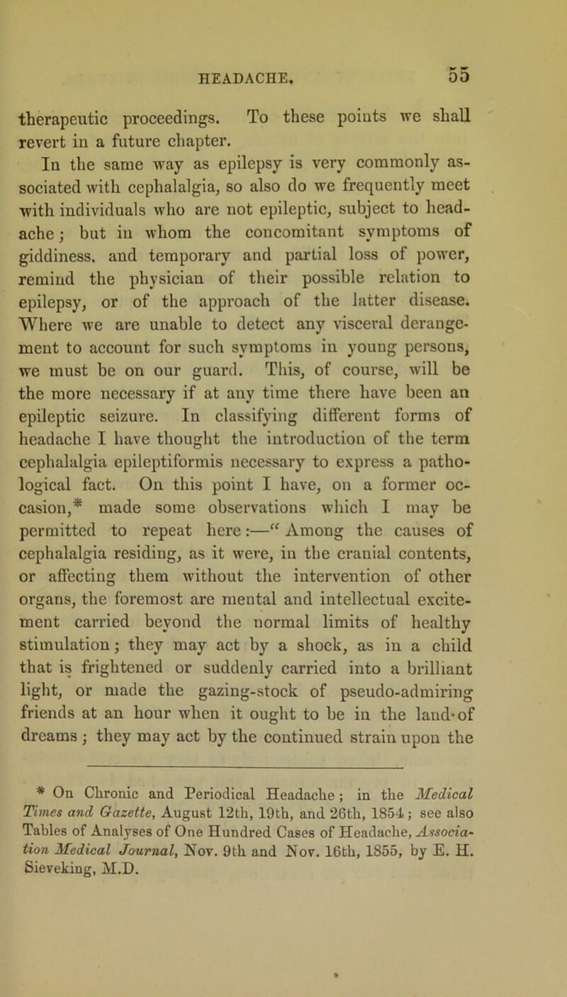 +* ■* therapeutic proceedings. To these points we shall revert in a future chapter. In the same way as epilepsy is very commonly as- sociated with cephalalgia, so also do we frequently meet with individuals who are not epileptic, subject to head- ache ; but iu whom the concomitant symptoms of giddiness, and temporary and partial loss of power, remind the physician of their possible relation to epilepsy, or of the approach of the latter disease. Where we are unable to detect any visceral derange- ment to account for such symptoms in young persons, we must be on our guard. This, of course, will be the more necessary if at any time there have been an epileptic seizure. In classifying different forms of headache I have thought the introduction of the term cephalalgia epileptiformis necessary to express a patho- logical fact. On this point I have, on a former oc- casion,* made some observations which I may be permitted to repeat here:—“ Among the causes of cephalalgia residing, as it were, in the cranial contents, or affecting them without the intervention of other organs, the foremost are mental and intellectual excite- ment carried beyond the normal limits of healthy stimulation; they may act by a shock, as in a child that is frightened or suddenly carried into a brilliant light, or made the gazing-stock of pseudo-admiring friends at an hour when it ought to be in the land-of dreams ; they may act by the continued strain upon the * On Chronic and Periodical Headache ; in the Medical Times and Gazette, August 12th, 19th, and 26th, 1854 ; see also Tables of Analyses of One Hundred Cases of Headache, Associa- tion Medical Journal, Nov. 9th and Nov. 16th, 1855, by E. H. Sieveking, M.D.