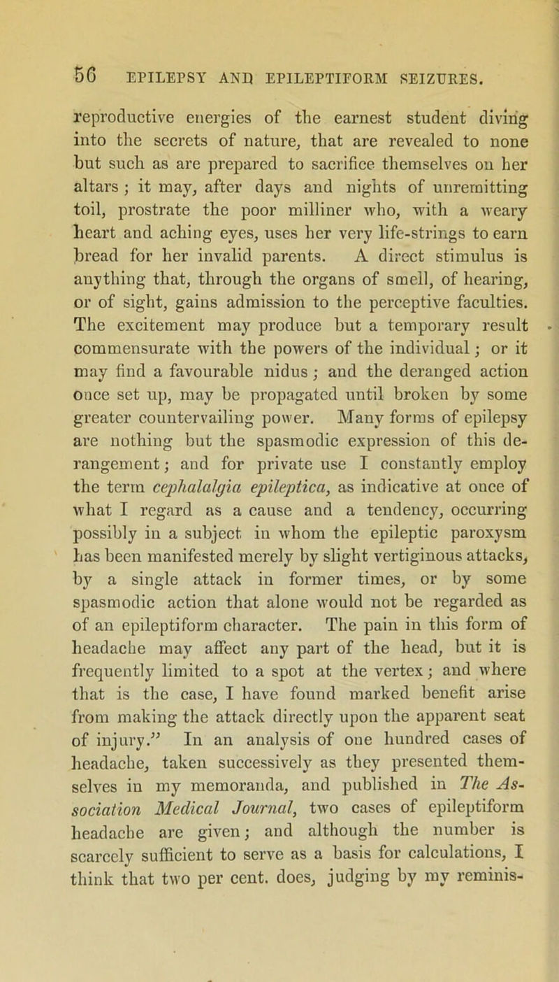 reproductive energies of the earnest student diving into the secrets of nature, that are revealed to none but such as are prepared to sacrifice themselves on her altars ; it may, after days and nights of unremitting toil, prostrate the poor milliner who, with a weary heart and aching eyes, uses her very life-strings to earn bread for her invalid parents. A direct stimulus is anything that, through the organs of smell, of hearing, or of sight, gains admission to the perceptive faculties. The excitement may produce but a temporary result commensurate with the powers of the individual; or it may find a favourable nidus; and the deranged action once set up, may be propagated until broken by some greater countervailing power. Many forms of epilepsy are nothing but the spasmodic expression of this de- rangement ; and for private use I constantly employ the term cephalalgia epileptica, as indicative at once of what I regard as a cause and a tendency, occurring possibly in a subject in whom the epileptic paroxysm has been manifested merely by slight vertiginous attacks, by a single attack in former times, or by some spasmodic action that alone would not be regarded as of an epileptiform character. The pain in this form of headache may affect any part of the head, but it is frequently limited to a spot at the vertex; and where that is the case, I have found marked benefit arise from making the attack directly upon the apparent seat of injury.” In an analysis of one hundred cases of headache, taken successively as they presented them- selves in my memoranda, and published in The As- sociation Medical Journal, two cases of epileptiform headache are given; and although the number is scarcely sufficient to serve as a basis for calculations, I think that two per cent, does, judging by my reminis-