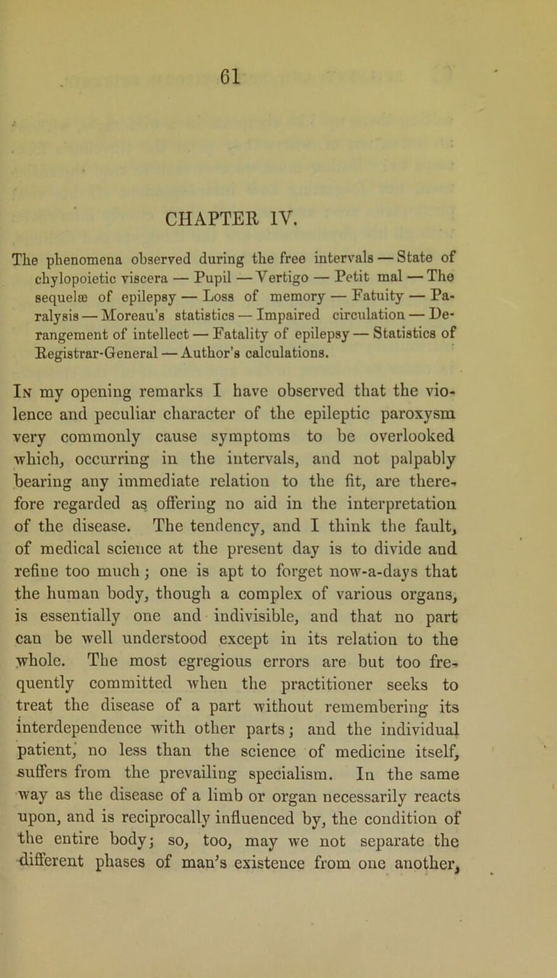 CHAPTER 1Y. The phenomena observed during the free intervals — State of chylopoietic viscera — Pupil —Vertigo — Petit mal —The sequelae of epilepsy — Loss of memory — Fatuity — Pa- ralysis — Moreau’s statistics — Impaired circulation — De- rangement of intellect — Fatality of epilepsy — Statistics of Registrar-General — Author’s calculations. In my opening remarks I have observed that the vio- lence and peculiar character of the epileptic paroxysm very commonly cause symptoms to be overlooked which, occurring in the intervals, and not palpably bearing any immediate relation to the fit, are there- fore regarded as offering no aid in the interpretation of the disease. The tendency, and I think the fault, of medical science at the present day is to divide and refine too much; one is apt to forget now-a-days that the human body, though a complex of various organs, is essentially one and indivisible, and that no part can be well understood except in its relation to the whole. The most egregious errors are but too fre- quently committed when the practitioner seeks to treat the disease of a part without remembering its interdependence with other parts; and the individual patient, no less than the science of medicine itself, suffers from the prevailing specialism. In the same way as the disease of a limb or organ necessarily reacts upon, and is reciprocally influenced by, the condition of the entire body; so, too, may we not separate the different phases of man’s existence from one another,