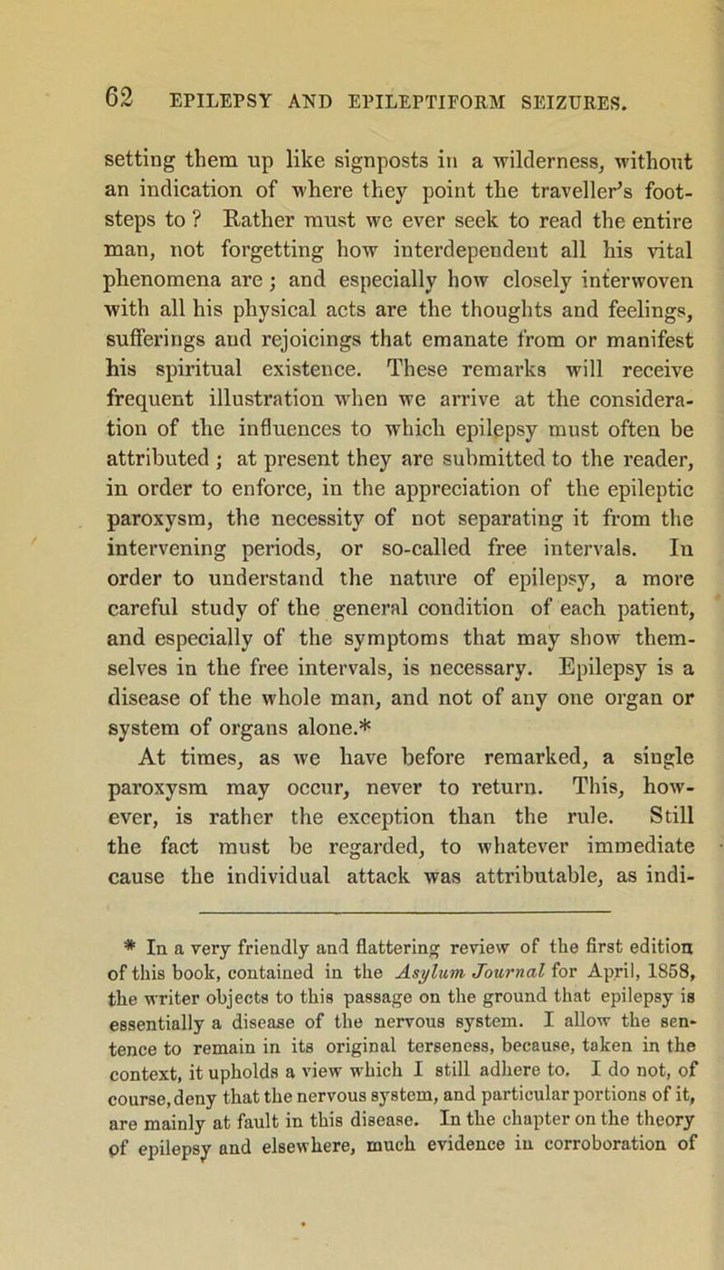 setting them up like signposts in a wilderness, without an indication of where they point the traveller's foot- steps to ? Rather must we ever seek to read the entire man, not forgetting how interdependent all his vital phenomena are; and especially how closely interwoven with all his physical acts are the thoughts and feelings, sufferings and rejoicings that emanate from or manifest his spiritual existence. These remarks will receive frequent illustration when we arrive at the considera- tion of the influences to which epilepsy must often be attributed j at present they are submitted to the reader, in order to enforce, in the appreciation of the epileptic paroxysm, the necessity of not separating it from the intervening periods, or so-called free intervals. In order to understand the nature of epilepsy, a more careful study of the general condition of each patient, and especially of the symptoms that may show them- selves in the free intervals, is necessary. Epilepsy is a disease of the whole man, and not of any one organ or system of organs alone.* At times, as we have before remarked, a single paroxysm may occur, never to return. This, how- ever, is rather the exception than the rule. Still the fact must be regarded, to whatever immediate cause the individual attack was attributable, as indi- * In a very friendly and flattering review of the first edition of this book, contained in the Asylum Journal for April, 1858, the writer objects to this passage on the ground that epilepsy is essentially a disease of the nervous system. I allow the sen- tence to remain in its original terseness, because, taken in the context, it upholds a view which I still adhere to. I do not, of course, deny that the nervous system, and particular portions of it, are mainly at fault in this disease. In the chapter on the theory pf epilepsy and elsewhere, much evidence in corroboration of