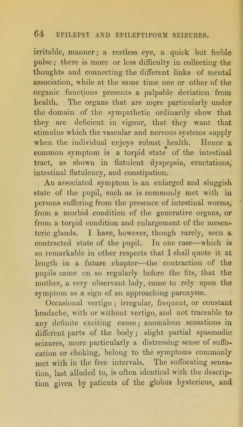 irritable, manner; a restless eye, a quick but feeble pulse; there is more or less difficulty in collecting the thoughts and connecting the different links of mental association, while at the same time one or other of the organic functions presents a palpable deviation from health. The organs that are mqre particularly under the domain of the sympathetic ordinarily show that they are deficient in vigour, that they want that stimulus which the vascular and nervous systems supply when the individual enjoys robust health. Hence a common symptom is a torpid state of the intestinal tract, as shown in flatulent dyspepsia, eructations, intestinal flatulency, and constipation. An associated symptom is an enlarged and sluggish state of the pupil, such as is commonly met with in persons suffering from the presence of intestinal worms, from a morbid condition of the generative organs, or from a torpid condition and enlargement of the mesen- teric glands. I have, however, though rarely, seen a contracted state of the pupil. In one case—which is so remarkable in other respects that I shall quote it at length in a future chapter—the contraction of the pupils came on so regularly before the fits, that the mother, a very observant lady, came to rely upon the symptom as a sign of an approaching paroxysm. Occasional vertigo ; irregular, frequent, or constant headache, with or without vertigo, and not traceable to any definite exciting cause; anomalous sensations in different parts of the body; slight partial spasmodic seizures, more particularly a distressing sense of suffo- cation or choking, belong to the symptoms commonly met with in the free intervals. The suffocating sensa- tion, last alluded to, is often identical with the descrip- tion given by patients of the globus hystericus, and