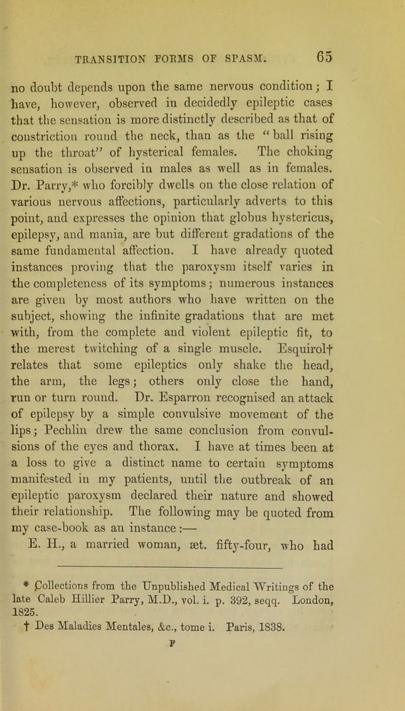 no doubt depends upon the same nervous condition; I have, however, observed in decidedly epileptic cases that the sensation is more distinctly described as that of coustriction round the neck, than as the “ball rising up the throat” of hysterical females. The choking sensation is observed in males as well as in females. Dr. Parry,* who forcibly dwells on the close relation of various nervous affections, particularly adverts to this point, and expresses the opinion that globus hystericus, epilepsy, and mania, are but different gradations of the same fundamental affection. I have already quoted instances proving that the paroxysm itself varies in the completeness of its symptoms; numerous instances are given by most authors who have written on the subject, showing the infinite gradations that are met with, from the complete and violent epileptic fit, to the merest twitching of a single muscle. Esquirolf relates that some epileptics only shake the head, the arm, the legs; others only close the hand, run or turn round. Dr. Esparron recognised an attack of epilepsy by a simple convulsive movement of the lips; Pechlin drew the same conclusion from convul- sions of the eyes and thorax. I have at times been at a loss to give a distinct name to certain symptoms manifested in my patients, until the outbreak of an epileptic paroxysm declared their nature and showed their relationship. The following may be quoted from my case-book as an instance:— E. H., a married woman, set. fifty-four, who had * pollections from the Unpublished Medical Writings of the late Caleb Hillier Parry, M.D., vol. i. p. 392, seqq. London, 1825. f Des Maladies Mentales, &c., tome i. Paris, 1838. F