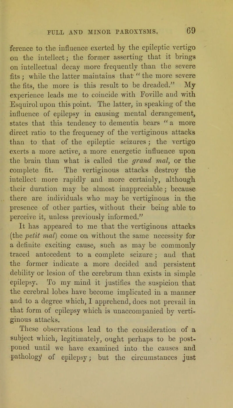 ference to the influence exerted by the epileptic vertigo on the intellect; the former asserting that it brings on intellectual decay more frequently than the severe fits; while the latter maintains that “the more severe the fits, the more is this result to be dreaded.” My experience leads me to coincide with Foville and with Esquirol upon this point. The latter, in speaking of the influence of epilepsy in causing mental derangement, states that this tendency to dementia bears “ a more direct ratio to the frequency of the vertiginous attacks than to that of the epileptic seizures; the vertigo exerts a more active, a more energetic influence upon the brain than what is called the grand mal, or the complete fit. The vertiginous attacks destroy the intellect more rapidly and more certainly, although, their duration may be almost inappreciable; because there are individuals who may be vertiginous in the presence of other parties, without their being able to perceive it, unless previously informed.” It has appeared to me that the vertiginous attacks (the petit mal) come on without the same necessity for a definite exciting cause, such as may be commonly traced antecedent to a complete seizure; aud that the former indicate a more decided and persistent debility or lesion of the cerebrum than exists in simple epilepsy. To my mind it justifies the suspicion that the cerebral lobes have become implicated in a manner and to a degree which, I apprehend, does not prevail in that form of epilepsy which is unaccompanied by verti- ginous attacks. These observations lead to the consideration of a subject which, legitimately, ought perhaps to be post- poned until we have examined into the causes and pathology of epilepsy; but the circumstances just