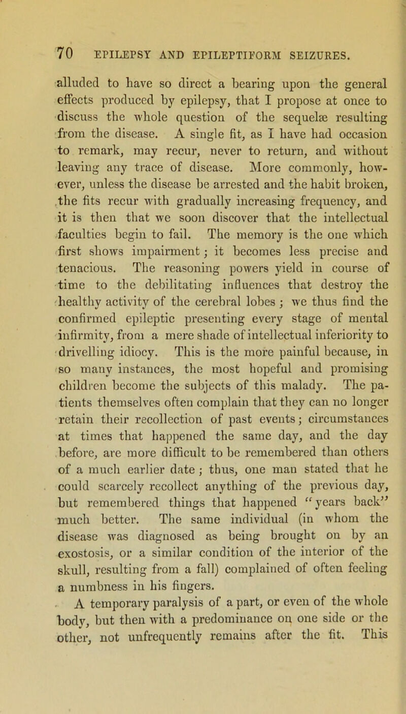 alluded to have so direct a hearing upon the general effects produced by epilepsy, that I propose at once to discuss the whole question of the sequelse resulting from the disease. A single fit, as I have had occasion to remark, may recur, never to return, and without leaving any trace of disease. More commonly, how- ever, unless the disease be arrested and the habit broken, the fits recur with gradually increasing frequency, and it is then that we soon discover that the intellectual faculties begin to fail. The memory is the one which first shows impairment; it becomes less precise and tenacious. The reasoning powers yield in course of time to the debilitating influences that destroy the healthy activity of the cerebral lobes ; we thus find the confirmed epileptic presenting every stage of mental infirmity, from a mere shade of intellectual inferiority to drivelling idiocy. This is the more painful because, in so many instances, the most hopeful and promising children become the subjects of this malady. The pa- tients themselves often complain that they can no longer retain their recollection of past events; circumstances at times that happened the same day, and the day before, are more difficult to be remembered than others of a much earlier date ; thus, one man stated that he could scarcely recollect anything of the previous day, but remembered things that happened “ years back” much better. The same individual (in whom the disease was diagnosed as being brought on by an exostosis, or a similar condition of the interior of the skull, resulting from a fall) complained of often feeling a numbness in his fingers. A temporary paralysis of a part, or even of the whole body, but then with a predominance on one side or the other, not unfrequently remains after the fit. This