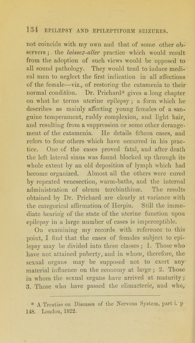 not coincide with my own and that of some other ob- servers ; the laissez-aller practice which would result from the adoption of such views would be opposed to all sound pathology. They would tend to induce medi- cal men to neglect the first indication in all affections of the female—viz., of restoring the catamenia to their normal condition. Dr. Prichard* gives a long chapter on what he terms uterine epilepsy; a form which he describes as mainly affecting young females of a san- guine temperament, ruddy complexion, and light hair, and resulting from a suppression or some other dei’ange- ment of the catamenia. He details fifteen cases, and refers to four others which have occurred in his prac- tice. One of the cases proved fatal, and after death the left lateral sinus was found blocked up through its whole extent by an old deposition of lymph which had become organized. Almost all the others were cured by repeated venesection, warm-baths, and the internal administration of oleum terebinthinae. The results obtained by Dr. Prichard are clearly at variance with the categorical affirmation of Herpin. Still the imme- diate bearing of the state of the uterine function upon epilepsy in a large number of cases is imperceptible. On examining my records with reference to this point, I find that the cases of females subject to epi- lepsy may be divided into three classes; 1. Those who have not attained puberty, and in whom, therefore, the sexual organs may be supposed not to exert any material influence on the economy at large; 2. Those in whom the sexual organs have arrived at maturity; 3. Those who have passed the climacteric, and who. * A Treatise on Diseases of the Nervous System, part i. p 148. London, 1822.