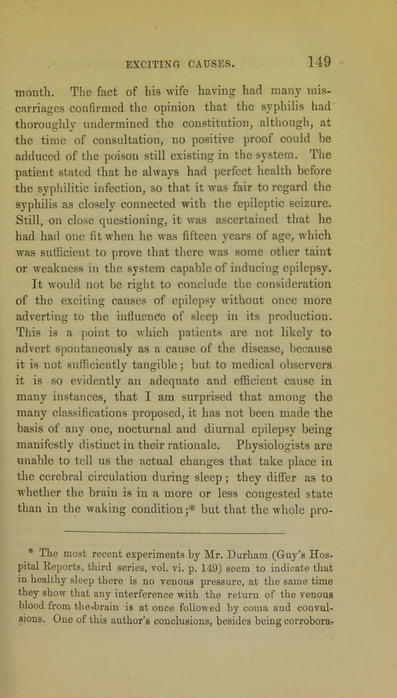 month. The fact of his wife having had many mis- carriages confirmed the opinion that the syphilis had thoroughly undermined the constitution, although, at the time of consultation, no positive proof could be adduced of the poison still existing in the system. The patient stated that he always had perfect health before the syphilitic infection, so that it was fair to regard the syphilis as closely connected with the epileptic seizure. Still, on close questioning, it was ascertained that he had had one fit when he was fifteen years of age, which was sufficient to prove that there was some other taint or weakness in the system capable of inducing epilepsy. It would not be right to conclude the consideration of the exciting causes of epilepsy without once more adverting to the influence of sleep in its production. This is a point to which patients are not likely to advert spontaneously as a cause of the disease, because it is not sufficiently tangible; but to medical observers it is so evidently an adequate and efficient cause in many instances, that I am surprised that among the many classifications proposed, it has not been made the basis of any one, nocturnal and diurnal epilepsy being manifestly distinct in their rationale. Physiologists are unable to tell us the actual changes that take place in the cerebral circulation during sleep; they differ as to whether the brain is in a more or less congested state than in the waking condition;* but that the whole pro- * The most recent experiments by Mr. Durham (Guy’s Hos- pital Reports, third series, vol. vi. p. 149) seem to indicate that in healthy sleep there is no venous pressure, at the same time they show that any interference with the return of the venous blood from the.brain is at once followed by coma and convul- sions. One of this author’s conclusions, besides being corrobora-