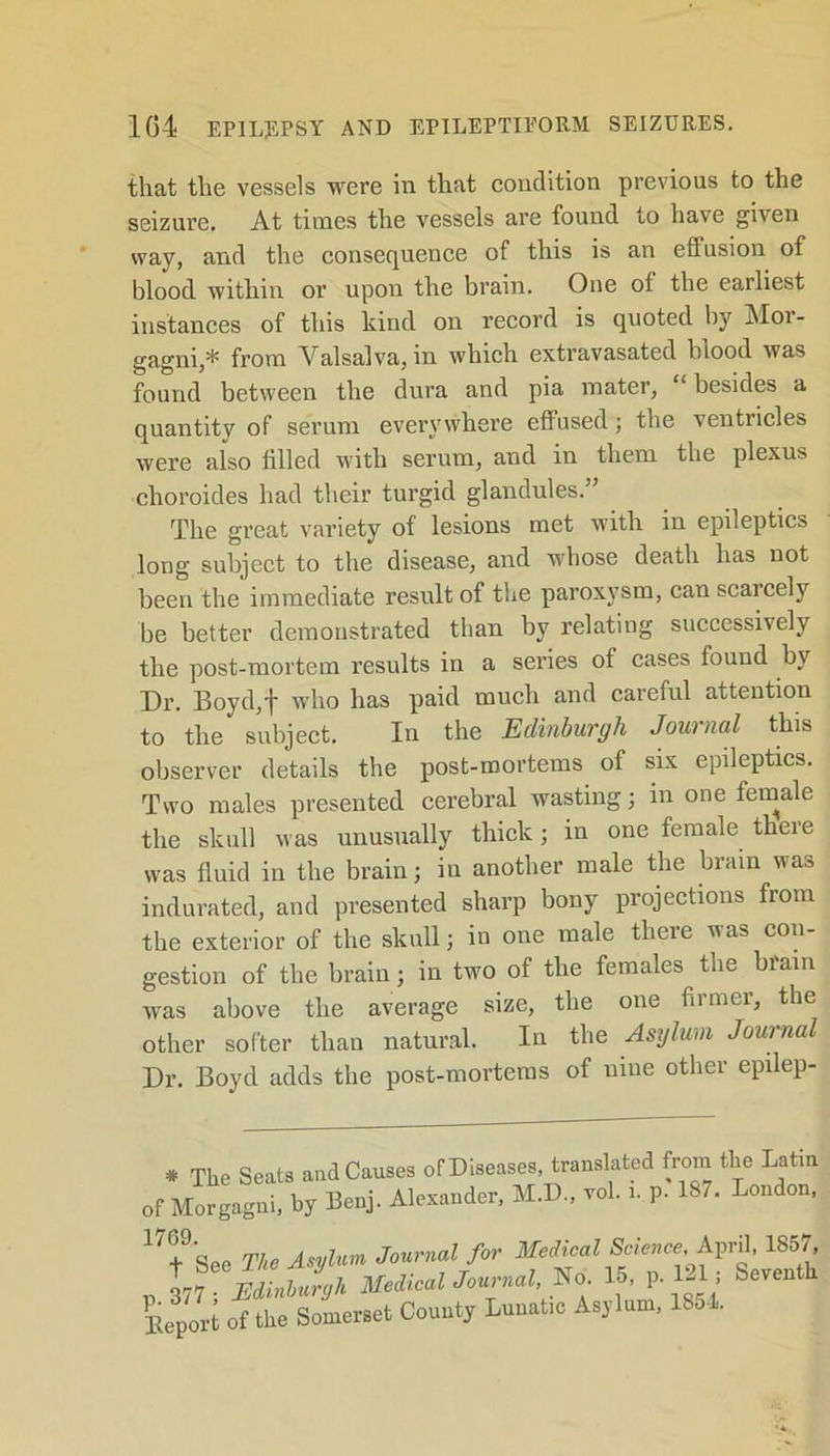 that the vessels were in that condition previous to the seizure. At times the vessels are found to have given way, and the consequence of this is an effusion of blood within or upon the brain. One of the earliest instances of this kind on record is quoted by Mor- gagni,* from Valsalva, in which extravasated blood was found between the dura and pia mater, “ besides a quantity of serum everywhere effused; the ventricles were also tilled with serum, and in them the plexus choroides had their turgid glandules.” The great variety of lesions met with in epileptics long subject to the disease, and whose death has not been the immediate result of the paroxysm, can scarcely be better demonstrated than by relating successively the post-mortem results in a series of cases found by Dr. Boyd,f who has paid much and careful attention to the subject. In the Edinburgh Journal this observer details the post-mortems of six epileptics. Two males presented cerebral wasting; in one female the skull was unusually thick; in one female there was fluid in the brain j in another male the brain was indurated, and presented sharp bony projections from the exterior of the skull; in one male there was con- gestion of the brain; in two of the females the brain was above the average size, the one firmer, the other softer than natural. In the Asylum Journal Dr. Boyd adds the post-mortems of nine other epilep- * The Seats and Causes of Diseases, translated from the Latin of Morgagni, by Benj. Alexander, M.D., vol. i. P- 187. London, 17+%„p The Asylum Journal for Medical Science, April, 1857, p tiuSnZh Medical Journal *o 15, P 121; Seventh Deport of the Somerset County Lunatic Asylum, 185 .