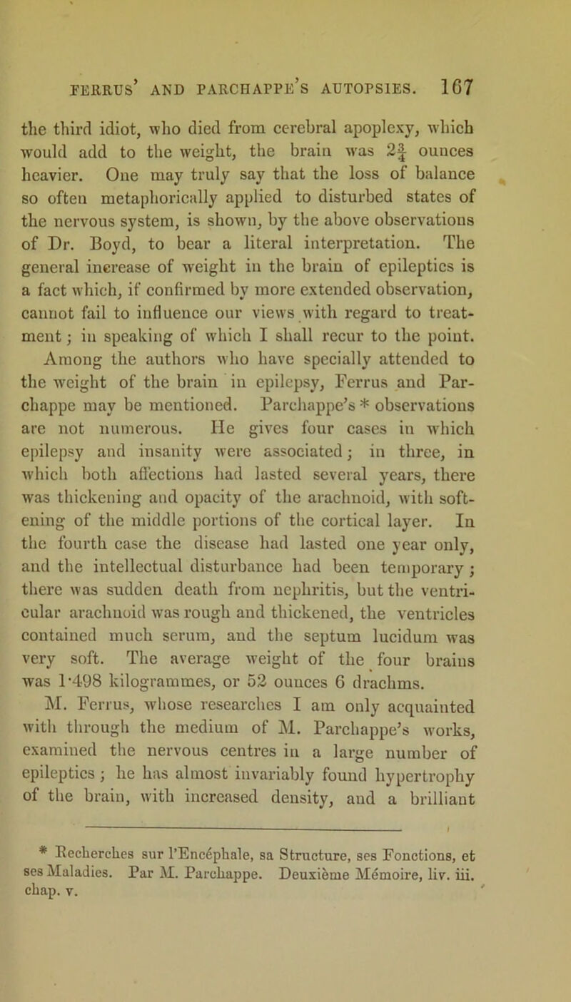 FERRUS* AND PARCHAPPE’s AUTOPSIES. 1G7 the third idiot, who died from cerebral apoplexy, which would add to the weight, the brain was 2f ounces heavier. One may truly say that the loss of balance so often metaphorically applied to disturbed states of the nervous system, is shown, by the above observations of Dr. Boyd, to bear a literal interpretation. The general increase of weight in the brain of epileptics is a fact which, if confirmed by more extended observation, cannot fail to influence our views with regard to treat- ment ; in speaking of which I shall recur to the point. Among the authors who have specially attended to the weight of the brain in epilepsy, Ferrus and Par- chappe may be mentioned. Parchappe’s * observations are not numerous. He gives four cases in which epilepsy and insanity were associated; in three, in which both affections had lasted several years, there was thickening and opacity of the arachnoid, with soft- ening of the middle portions of the cortical layer. In the fourth case the disease had lasted one year only, and the intellectual disturbance had been temporary ; there was sudden death from nephritis, but the ventri- cular arachnoid was rough and thickened, the ventricles contained much serum, and the septum lucidum was very soft. The average weight of the four brains was P498 kilogrammes, or 52 ouuces 6 drachms. M. Ferrus, whose researches I am only acquainted with through the medium of M. Parchappe’s works, examined the nervous centres in a large number of epileptics; he has almost invariably found hypertrophy of the brain, with increased density, and a brilliant * Keckerclies sur l’Enc^phale, sa Structure, ses Fonctions, et ses Maladies. Par M. Parcliappe. Deuxieme Memoire, liv. iii. chap. v.