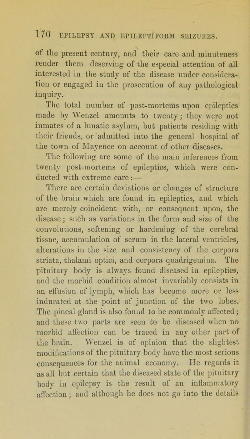 of the present century, and their care and minuteness render them deserving of the especial attention of all interested in the study of the disease under considera- tion or engaged in the prosecution of any pathological inquiry. The total number of post-mortems upon epileptics made hy Wenzel amounts to twenty; they were not inmates of a lunatic asylum, but patients residing with their friends, or admitted into the general hospital of the town of Mayence on account of other diseases. The following are some of the main inferences from twenty post-mortems of epileptics, which were con- ducted with extreme care :— There are certain deviations or changes of structure of the brain which are found in epileptics, and which are merely coincident with, or consequent upon, the disease; such as variations in the form and size of the convolutions, softening or hardening of the cerebral tissue, accumulation of serum in the lateral ventricles, alterations in the size and consistency of the corpora striata, thalami optici, and corpora quadrigemina. The pituitary body is always found diseased in epileptics, and the morbid condition almost invariably consists in an effusion of lymph, which has become more or less indurated at the point of junction of the two lobes. The pineal gland is also found to be commonly affected; and these two parts are seen to be diseased when no morbid affection can be traced in any other part of the brain. Wenzel is of opinion that the slightest modifications of the pituitary body have the most serious consequences for the auimal economy. He regards it as all but certain that the diseased state of the pituitary body iti epilepsy is the result of an inflammatory affection; and although lie does not go iuto the details