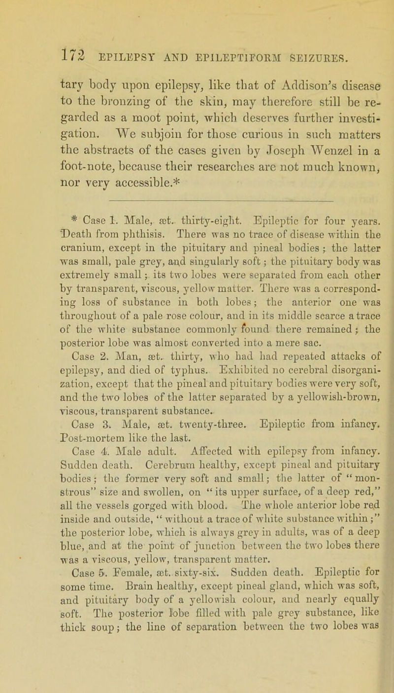 tary body upon epilepsy, like that of Addison’s disease to the bronzing of the skin, may therefore still be re- garded as a moot point, which deserves further investi- gation. We subjoin for those curious in such matters the abstracts of the cases given by Joseph Wenzel in a foot-note, because their researches are not much known, nor very accessible.* * Case 1. Male, jet. thirty-eight. Epileptic for four years. Death from phthisis. There was no trace of disease within the cranium, except in the pituitary and pineal bodies; the latter was small, pale grey, and singularly soft; the pituitary body was extremely small; its two lobes were separated from each other by transparent, viscous, yellow matter. There was a correspond- ing loss of substance in both lobes; the anterior one was throughout of a pale rose colour, and in its middle scarce a trace of the white substance commonly found there remained; the posterior lobe was almost converted into a mere sac. Case 2. Man, jet. thirty, who had had repeated attacks of epilepsy, and died of typhus. Exhibited no cerebral disorgani- zation, except that the pineal and pituitary bodies were very soft, and the two lobes of the latter separated by a yellowish-brown, viscous, transparent substance. Case 8. Male, jet. twenty-three. Epileptic from infancy. Post-mortem like the last. Case 4. Male adult. Affected with epilepsy from infancy. Sudden death. Cerebrum healthy, except pineal and pituitary bodies; the former very soft Jind small; the latter of “ mon- strous” size and swollen, on “ its upper surface, of a deep red,” all the vessels gorged with blood. The whole anterior lobe red inside and outside, “ without a trace of white substance within the posterior lobe, which is always grey in adults, was of a deep blue, and at the point of junction between the two lobes there was a viscous, yellow, transparent matter. Case 5. Eemale, jet. sixty-six. Sudden death. Epileptic for some time. Brain healthy, except pineal gland, which was soft, and pituitary body of a yellowish colour, and nearly equally soft. The posterior lobe filled with pale grey substance, like thick soup; the line of separation between the two lobes was