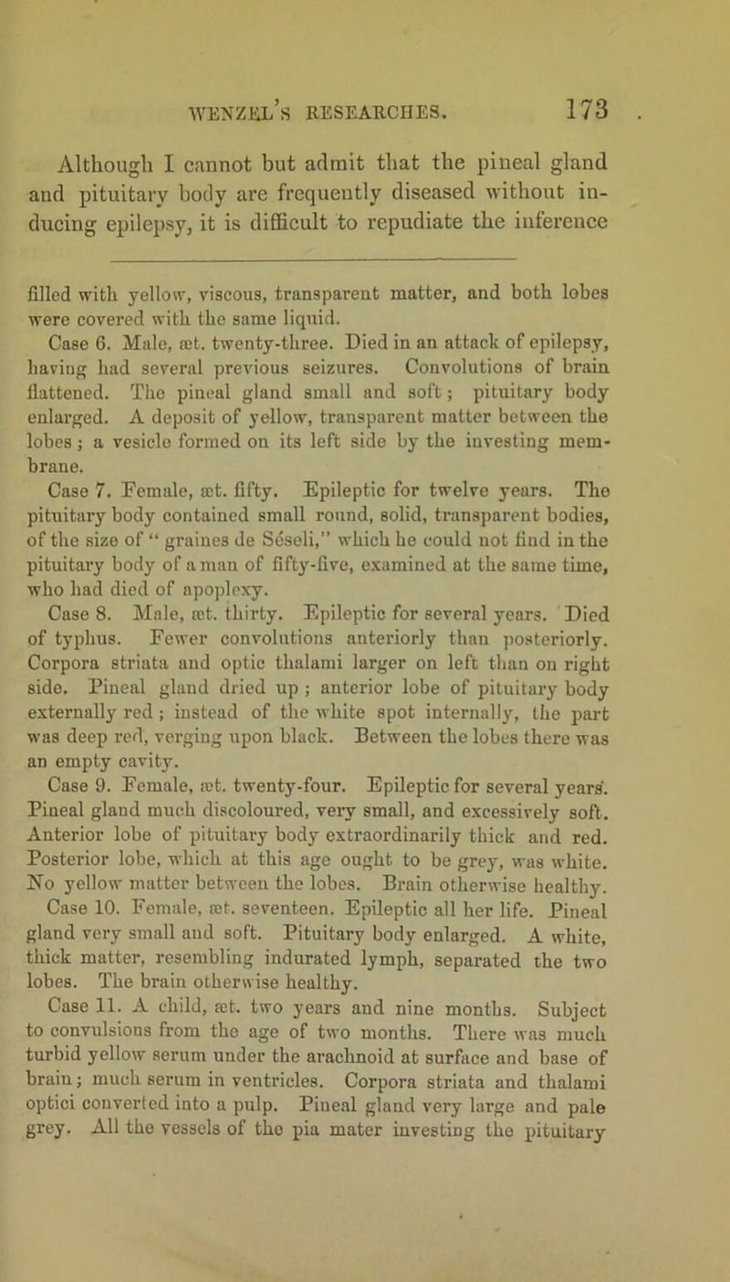 Although I cannot but admit that the pineal gland and pituitary body are frequently diseased without in- ducing epilepsy, it is difficult to repudiate the inference filled with yellow, viscous, transparent matter, and both lobes were covered with the same liquid. Case 6. Male, set. twenty-three. Died in an attach of epilepsy, having had several previous seizures. Convolutions of brain flattened. The pineal gland small and soft; pituitary body enlarged. A deposit of yellow, transparent matter between the lobes; a vesicle formed on its left side by the investing mem- brane. Case 7. Female, set. fifty. Epileptic for twelve years. The pituitary body contained small round, solid, transparent bodies, of the size of “ graines de Seseli,” which he could not find in the pituitary body of a man of fifty-five, examined at the same time, who had died of apoplexy. Case 8. Male, set. thirty. Epileptic for several years. Died of typhus. Fewer convolutions anteriorly than posteriorly. Corpora striata and optic thalanii larger on left than on right side. Pineal gland dried up ; anterior lobe of pituitary body externally red; instead of the white spot internally, the part was deep red, verging upon black. Between the lobes there was an empty cavity. Case 9. Female, rot. twenty-four. Epileptic for several years. Pineal gland much discoloured, very small, and excessively soft. Anterior lobe of pituitary body extraordinarily thick and red. Posterior lobe, which at this age ought to be grey, was white. No yellow matter between the lobes. Brain otherwise healthy. Case 10. Female, set. seventeen. Epileptic all her life. Pineal gland very small and soft. Pituitary body enlarged. A white, thick matter, resembling indurated lymph, separated the two lobes. The brain otherwise healthy. Case 11. A child, set. two years and nine months. Subject to convulsions from the age of two months. There was much turbid yellow serum under the arachnoid at surface and base of braiu; much serum in ventricles. Corpora striata and thalami optici converted into a pulp. Pineal gland very large and pale grey. All the vessels of the pia mater investing the pituitary