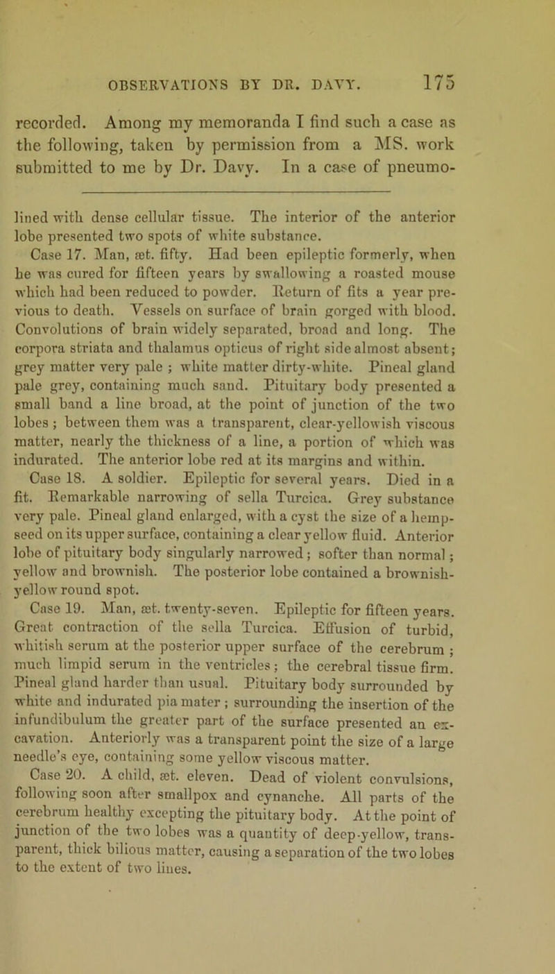 recorded. Among my memoranda I find such a case as the following, taken by permission from a MS. work submitted to me by Dr. Davy. In a case of pneumo- lined with dense cellular tissue. The interior of the anterior lobe presented two spots of white substance. Case 17. Man, set. fifty. Had been epileptic formerly, wThen he was cured for fifteen years by swallowing a roasted mouse which had been reduced to powder. Return of fits a year pre- vious to death. Vessels on surface of brain gorged with blood. Convolutions of brain widely separated, broad and long. The corpora striata and thalamus opticus of right side almost absent; grey matter very pale ; white matter dirty-white. Pineal gland pale grey, containing much sand. Pituitary body presented a small band a line broad, at the point of junction of the two lobes ; between them was a transparent, clear-}rellowish viscous matter, nearly the thickness of a line, a portion of which was indurated. The anterior lobe red at its margins and within. Case 18. A soldier. Epileptic for several years. Died in a fit. Remarkable narrowing of sella Turcica. Grey substance very pale. Pineal gland enlarged, with a cyst the size of a hemp- seed on its upper surface, containing a clear yellow fluid. Anterior lobe of pituitary body singularly narrowed ; softer than normal; yellow and brownish. The posterior lobe contained a brownish- yellow round spot. Case 19. Man, a)t. twenty-seven. Epileptic for fifteen years. Great contraction of the sella Turcica. Effusion of turbid, whitish serum at the posterior upper surface of the cerebrum ; much limpid serum in the ventricles; the cerebral tissue firm. Pineal gland harder than usual. Pituitary body surrounded by white and indurated pia mater ; surrounding the insertion of the infundibulum the greater part of the surface presented an ex- cavation. Anteriorly was a transparent point the size of a large needle’s eye, containing some yellow viscous matter. Case 20. A child, cet. eleven. Dead of violent convulsions, following soon after smallpox and eynanche. All parts of the cerebrum healthy excepting the pituitary body. At the point of junction of the two lobes was a quantity of deep-yellow, trans- parent, thick bilious matter, causing a separation of the two lobes to the extent of two lines.