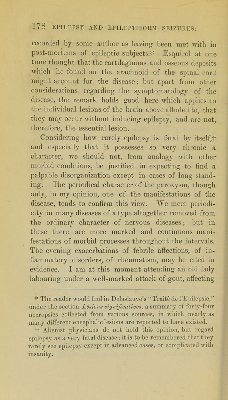 recorded by some author as having been met with in post-mortems of epileptic subjects.* Esquirol at one time thought that the cartilaginous and osseous deposits which he found on the arachnoid of the spinal cord might account for the disease; but apart from other considerations regarding the symptomatology of the disease, the remark holds good here which applies to the individual lesions of the brain above alluded to, that they may occur without inducing epilepsy, and are not, therefore, the essential lesion. Considering how rarely epilepsy is fatal by itself,f and especially that it possesses so very chronic a character, we should not, from analogy with other morbid conditions, be justified in expecting to find a palpable disorganization except in cases of long stand- ing. The periodical character of the paroxysm, though only, in my opinion, one of the manifestations of the disease, tends to confirm this view. We meet periodi- city in many diseases of a type altogether removed from the ordinary character of nervous diseases; but in these there are more marked and continuous mani- festations of morbid processes throughout the intervals. The evening exacerbations of febrile affections, of in- flammatory disorders, of rheumatism, may be cited in evidence. I am at this moment attending an old lady labouring under a well-marked attack of gout, affecting * The reader would find in Delasiauve’s “ Trait6 de l’Epilepsie,” under the section Lesions significatives, a summary of forty-four necropsies collected from various sources, in which nearly as many different encephalic lesions are reported to have existed. f Alienist physicians do not hold this opinion, but regard epilepsy as a very fatal disease; it is to be remembered that they rarely see epilepsy except in advanced cases, or complicated with insanity.