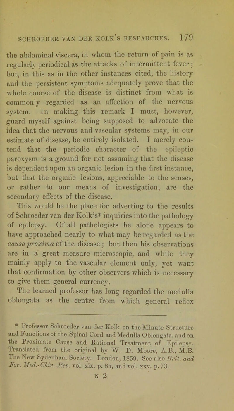 the abdominal viscera, in whom the return of pain is as regularly periodical as the attacks of intermittent fever; but, in this as in the other instances cited, the history and the persistent symptoms adequately prove that the ^ hole course of the disease is distinct from what is commonly regarded as an affection of the nervous system. In making this remark I must, however, guard myself against being supposed to advocate the idea that the nervous and vascular systems may, in our estimate of disease, be entirely isolated. I merely con- tend that the periodic character of the epileptic paroxysm is a ground for not assuming that the disease is dependent upon an organic lesion in the first instance, but that the organic lesions, appreciable to the senses, or rather to our means of investigation, are the secondary effects of the disease. This would be the place for adverting to the results of Schroeder van der Kolk’s* inquiries into the pathology of epilepsy. Of all pathologists he alone appears to have approached nearly to what may be regarded as the causaproximo of the disease; but then his observations are in a great measure microscopic, and while they mainly apply to the vascular element only, yet want that confirmation by other observers which is necessary to give them general currency. The learned professor has long regarded the medulla oblongata as the centre from which general reflex * Professor Schroeder van der Kolk on the Minute Structure and Functions of the Spinal Cord and Medulla Oblongata, and on the Proximate Cause and Rational Treatment of Epilepsv. Translated from the original by W. D. Moore, A.B., M.B. The New Sydenham Society. London, 1859. See also Brit, and For. Med.-Chir. Bev. vol. xix. p. 85, and vol. xxv. p. 73.