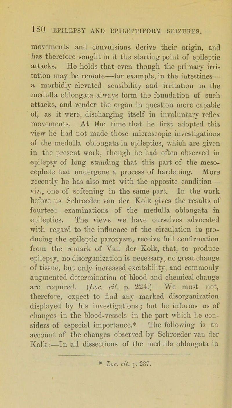 movements and convulsions derive their origin, and lias therefore sought in it the starting point of epileptic attacks. He holds that even though the primary irri- tation may be remote—for example, in the intestines— a morbidly elevated sensibility and irritation in the medulla oblongata always form the foundation of such attacks, and render the organ in question more capable of, as it were, discharging itself in involuntary reflex movements. At the time that he first adopted this view he had not made those microscopic investigations of the medulla oblongata in epileptics, which are given in the present work, though he had often observed in epilepsy of long standing that this part of the meso- cephale had undergone a process of hardening. More recently he has also met with the opposite condition— viz., one of softening in the same part. In the work before us Schroeder van der Kolk gives the results of fourteen examinations of the medulla oblongata in epileptics. The views we have ourselves advocated with regard to the influence of the circulation in pro- ducing the epileptic paroxysm, receive full confirmation from the remark of Van der Kolk, that, to produce epilepsy, no disorganization is necessary, no great change of tissue, but only increased excitability, and commonly augmented determination of blood and chemical change are required. (Loc. cit. p. 224.) We must not, therefore, expect to find any marked disorganization displayed by his investigations; but he informs us of changes in the blood-vessels in the part which he con- siders of especial importance.* The following is an account of the changes observed by Schroeder van der Kolk :—In all dissections of the medulla oblongata in * Loc. cit. p. 237.