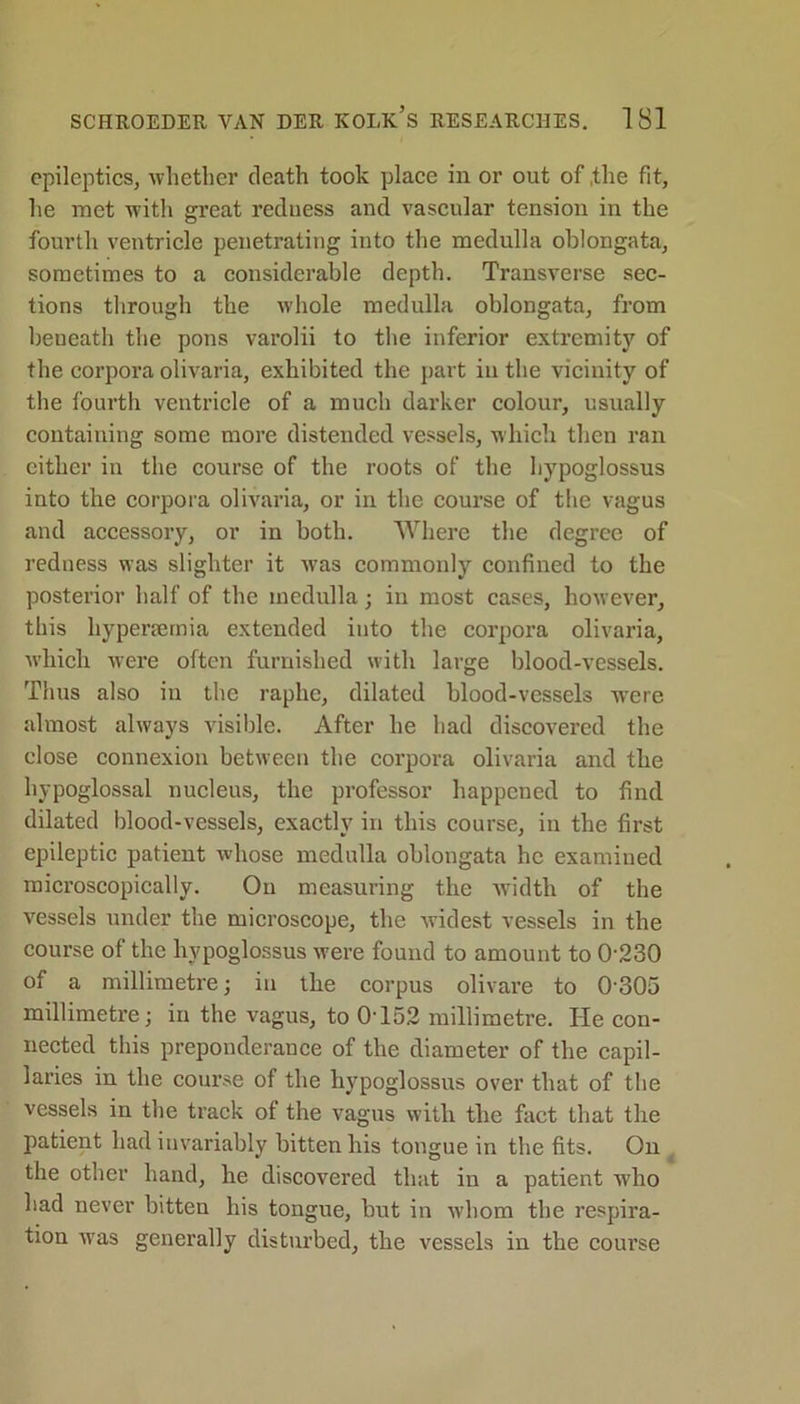 epileptics, whether death took place in or out of the fit, he met with great redness and vascular tension in the fourth ventricle penetrating into the medulla oblongata, sometimes to a considerable depth. Transverse sec- tions through the whole medulla oblongata, from beneath the pons varolii to the inferior extremity of the corpora olivaria, exhibited the part in the vicinity of the fourth ventricle of a much darker colour, usually containing some more distended vessels, which then ran either in the course of the roots of the hypoglossus into the corpora olivaria, or in the course of the vagus and accessory, or in both. Where the degree of redness was slighter it wras commonly confined to the posterior half of the medulla; in most cases, however, this hypenemia extended into the corpora olivaria, which were often furnished with large blood-vessels. Thus also in the raphe, dilated blood-vessels wTere almost always visible. After he had discovered the close connexion between the corpora olivaria and the hypoglossal nucleus, the professor happened to find dilated blood-vessels, exactly in this course, in the first epileptic patient whose medulla oblongata he examined microscopically. On measuring the width of the vessels under the microscope, the widest vessels in the course of the hypoglossus were found to amount to 0230 of a millimetre; in the corpus olivare to 0305 millimetre; in the vagus, to 0-152 millimetre. He con- nected this preponderance of the diameter of the capil- laries in the course of the hypoglossus over that of the vessels in the track of the vagus with the fact that the patient had invariably bitten his tongue in the fits. On the other hand, he discovered that in a patient who had never bitten his tongue, but in whom the respira- tion was generally disturbed, the vessels in the coui’se