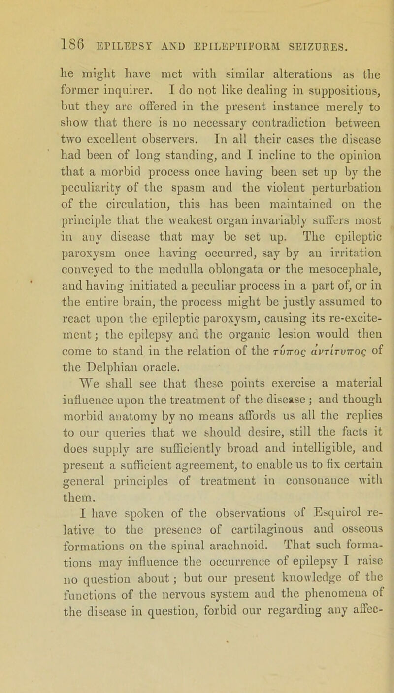 he might have met with similar alterations as the former inquirer. I do not like dealing in suppositious, hut they are offered in the present instance merely to show that there is no necessary contradiction between two excellent observers. In all their cases the disease had been of long standing, and I incline to the opinion that a morbid process once having been set up by the peculiarity of the spasm and the violent perturbation of the circulation, this has been maintained on the principle that the weakest organ invariably suffers most in any disease that may be set up. The epileptic paroxysm once having occurred, say by an irritation conveyed to the medulla oblongata or the mesocephale, and having initiated a peculiar process in a part of, or in the entire brain, the process might be justly assumed to react upon the epileptic paroxysm, causing its re-excite- ment; the epilepsy and the organic lesion would then come to stand in the relation of the rvirog civtitvttoq of the Delphian oracle. We shall see that these points exercise a material influence upon the treatment of the disease; and though morbid anatomy by no means affords us all the replies to our queries that we should desire, still the facts it does supply are sufficiently broad and intelligible, and present a sufficient agreement, to enable us to fix certain general principles of treatment in consonance with them. I have spoken of the observations of Esquirol re- lative to the presence of cartilaginous and osseous formations on the spinal arachnoid. That such forma- tions may influence the occurrence of epilepsy I raise no question about; but our present knowledge of the functions of the nervous system and the phenomena of the disease in question, forbid our regarding any affec-