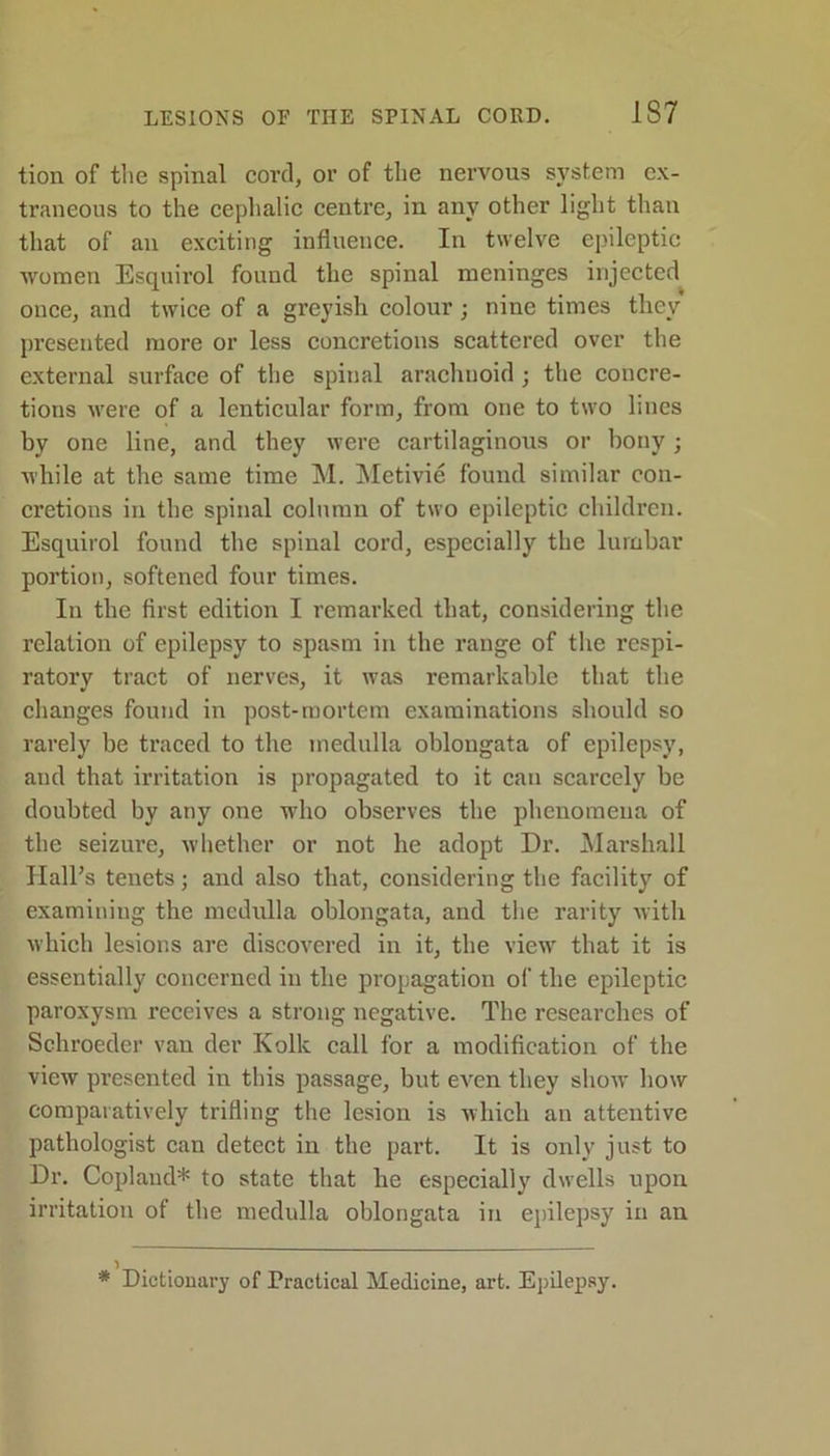 tion of the spinal cord, or of the nervous system ex- traneous to the cephalic centre, in any other light than that of an exciting influence. In twelve epileptic ■women Esquirol found the spinal meninges injected once, and twice of a greyish colour; nine times they presented more or less concretions scattered over the external surface of the spinal arachnoid • the concre- tions were of a lenticular form, from one to two lines by one line, and they were cartilaginous or bony; while at the same time M. Metivie found similar con- cretions in the spinal column of two epileptic children. Esquirol found the spinal cord, especially the lumbar portion, softened four times. In the first edition I remarked that, considering the relation of epilepsy to spasm in the range of the respi- ratory tract of nerves, it was remarkable that the changes found in post-mortem examinations should so rarely be traced to the medulla oblongata of epilepsy, and that irritation is propagated to it can scarcely be doubted by any one who observes the phenomena of the seizui’e, whether or not he adopt Dr. Marshall Hall’s tenets; and also that, considering the facility of examining the medulla oblongata, and the rarity with which lesions are discovered in it, the view that it is essentially concerned in the propagation of the epileptic paroxysm receives a strong negative. The researches of Schroeder van der Kolk call for a modification of the view presented in this passage, but even they show how comparatively trifling the lesion is which an attentive pathologist can detect in the part. It is only just to Dr. Copland* to state that he especially dwells upon irritation of the medulla oblongata in epilepsy in an * Dictionary of Practical Medicine, art. Epilepsy.