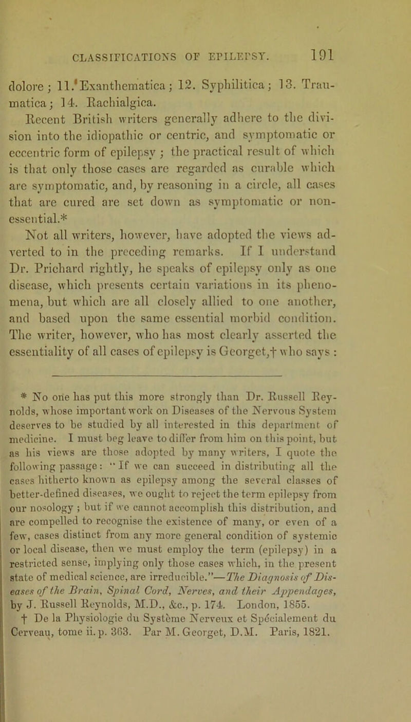 tlolore ; ll/Exanthematica ; 12. Syphilitica; 13. Trau- matica; 14. Rachialgica. Recent British writers generally adhere to the divi- sion into the idiopathic or centric, and symptomatic or eccentric form of epilepsy ; the practical result of which is that only those cases are regarded as curable which are symptomatic, and, by reasoning in a circle, all cases that are cured are set down as symptomatic or non- essential.* Not all writers, however, have adopted the views ad- verted to in the preceding remarks. If I understand Dr. Prichard rightly, he speaks of epilepsy only as one disease, which presents certain variations in its pheno- mena, but which are all closely allied to one another, and based upon the same essential morbid condition. The writer, however, who has most clearly asserted the esseutiality of all cases of epilepsy is Georget,f who says : * No one has put this more strongly than Dr. Russell Rey- nolds, whose important work on Diseases of the Nervous System deserves to be studied by all interested in this department of medicine. I must beg leave to differ from him on this point, but as his views are those adopted by many writers, I quote the following passage: “If we can succeed in distributing all the cases hitherto known as epilepsy among the several classes of better-defined diseases, we ought to reject the term epilepsy from our nosology ; but if we cannot accomplish this distribution, and are compelled to recognise the existence of many, or even of a few, cases distinct from any more general condition of systemic or local disease, then we must employ the term (epilepsy) in a restricted sense, implying only those cases which, in the present state of medical science, are irreducible.”—The Diagnosis of Dis- eases of the Brain, Spinal Cord, Nerves, and their Appendages, by J. Russell Reynolds, M.D., &c., p. 174. London, 1855. f De la Physiologie du Systeme Nerveux et Specialement du Cerveau, tome ii. p. 308. Par M. Georget, D.AI. Paris, 1821.