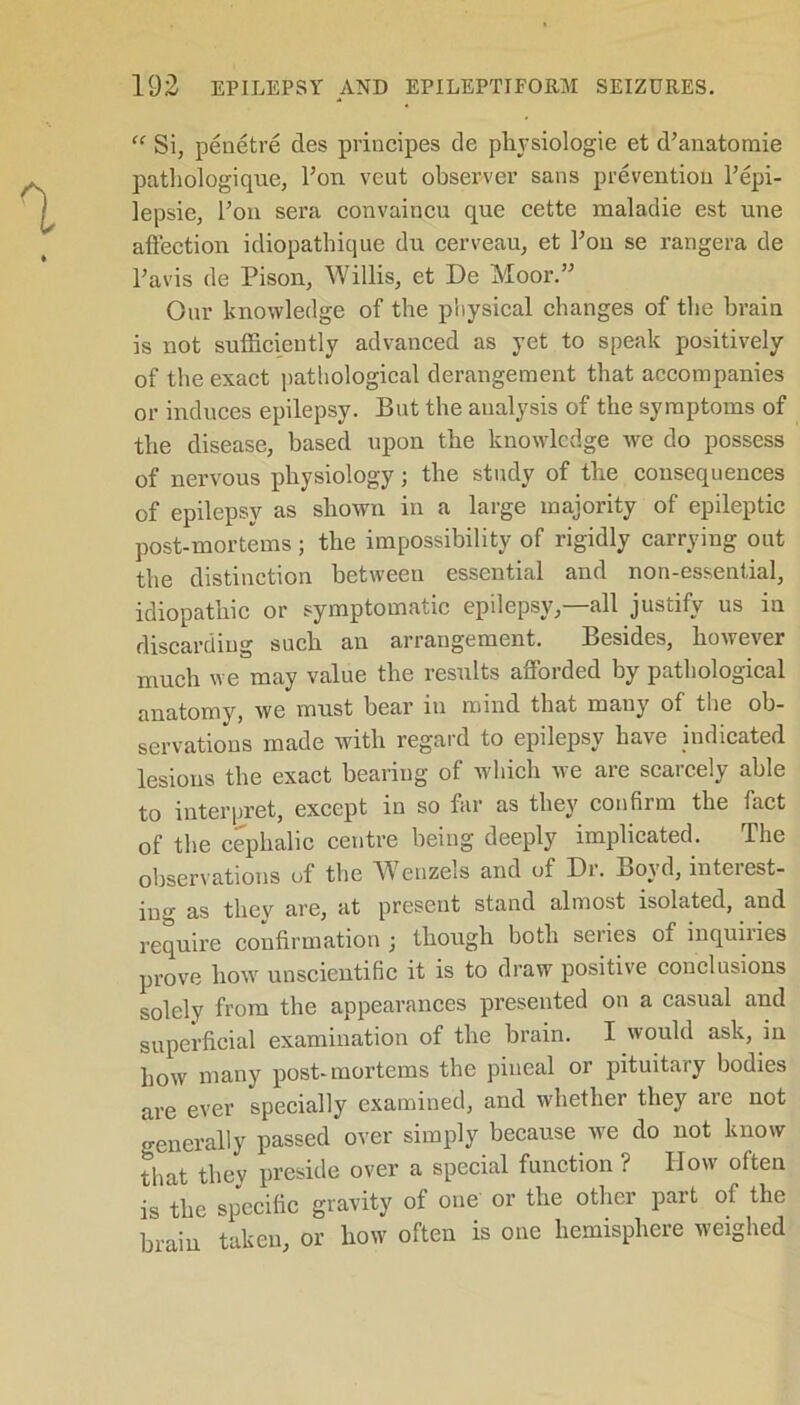 “ Si, peuetre des principes de physiologie et d’anatomie pathologique, Fon veut observer sans prevention Fepi- lepsie, Foil sera convaincu que cette maladie est une affection idiopathique du cerveau, et Fon se rangefa de Favis de Pison, Willis, et De Moor.” Our knowledge of the physical changes of the brain is not sufficiently advanced as yet to speak positively of the exact pathological derangement that accompanies or induces epilepsy. But the analysis of the symptoms of the disease, based upon the knowledge we do possess of nervous physiology; the study of the consequences of epilepsy as shown in a large majority of epileptic post-mortems; the impossibility of rigidly carrying out the distinction between essential and non-essential, idiopathic or symptomatic epilepsy,—all justify us in discarding such an arrangement. Besides, however much we may value the results afforded by pathological anatomy, we must hear in mind that many of the ob- servations made with regard to epilepsy have indicated lesions the exact hearing of which we are scarcely able to interpret, except in so far as they confirm the fact of the cephalic centre being deeply implicated. The observations of the Wenzels and of Dr. Boyd, interest- ing as they are, at present stand almost isolated, and require confirmation j though both series oi inquiiies prove how unscientific it is to draw positive conclusions solely from the appearances presented on a casual and superficial examination of the brain. I would ask, in how many post-mortems the pineal or pituitary bodies are ever specially examined, and whether they are not generally passed over simply because we do not know that they preside over a special function ? How often is the specific gravity of one or the other part of the brain taken, or how often is one hemisphere weighed